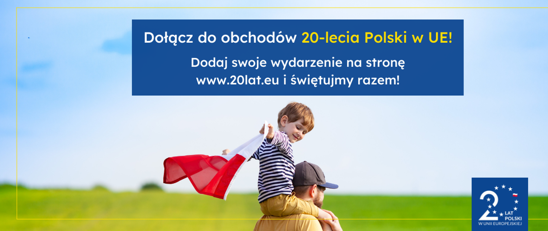 Grafika dekoracyjna przedstawiająca ok 4 letniego chłopca siedzącego na ramionach mężczyzny, trzymającego w rączkach powiewającą flagę Polski. W tle zielona łąka. Na górze informacja o obchodach 20-lecia Polski w UE, zachęcająca do dodawania swoich wydarzeń na dedykowanej stronie internetowej www.20lat.eu. Na dole logotyp 20-lecia UE. 