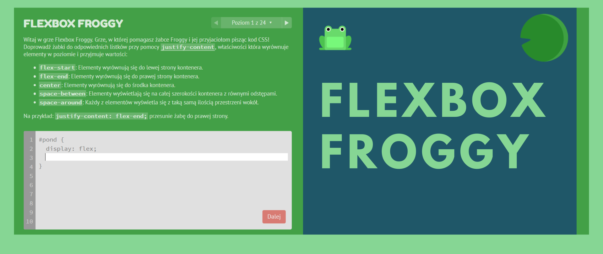 Grafika ma zielony kolor. Jest podzielona na dwie części: zieloną, gdzie widać napis "FLEXBOX FROGGY" i okno z opisem gry:
"Witaj w grze Flexbox Froggy. Grze, w której pomagasz żabce Froggy i jej przyjaciołom pisząc kod CSS! Doprowadź żabki do odpowiednich listków przy pomocy justify-content, właściwości która wyrównuje elementy w poziomie i przyjmuje wartości: flex-start: Elementy wyrównują się do lewej strony kontenera.
flex-end: Elementy wyrównują się do prawej strony kontenera.
center: Elementy wyrównują się do środka kontenera.
space-between: Elementy wyświetlają się na całej szerokości kontenera z równymi odstępami.
space-around: Każdy z elementów wyświetla się z taką samą ilością przestrzeni wokół.
Na przykład: justify-content: flex-end; przesunie żabę do prawej strony."
Poniżej widnieje pole do napisania kodu. Po prawej strtonie na ciemnoniebieskim tle widać napis w kolorze zielonym: FLEXBOX FROGGY. Ponad napisem widać żabkę i postać Pacmana. 