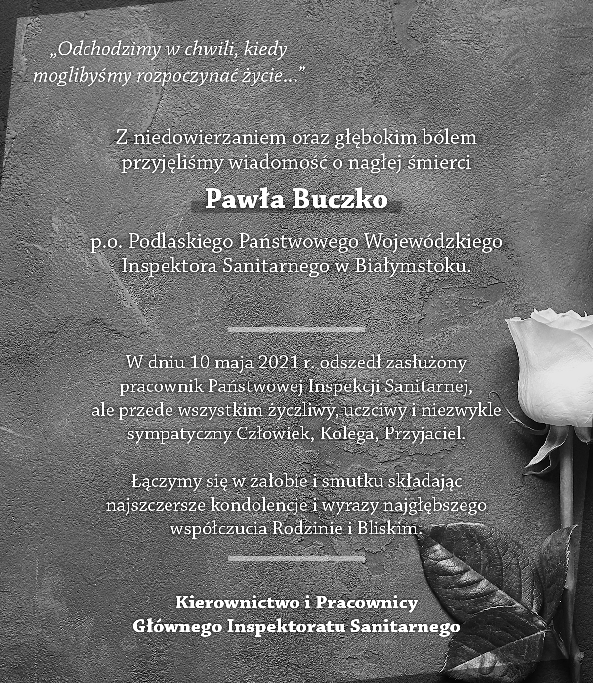 "Odchodzimy w chwili, kiedy moglibyśmy rozpoczynać życie..." Z niedowierzaniem oraz głębokim bólem przyjęliśmy wiadomość o nagłej śmierci Pawła Buczko p.o. Podlaskiego Państwowego Wojewódzkiego Inspektora Sanitarnego w Białymstoku. W dniu 10 maja 2021 r. odszedł zasłużony pracownik Państwowej Inspekcji Sanitarnej, ale przede wszystkim życzliwy, uczciwy i niezwykle sympatyczny Człowiek, Kolega, Przyjaciel. Łączymy się w żałobie i smutku składając najszczersze kondolencje i wyrazy najgłębszego współczucia Rodzinie i Bliskim. Kierownictwo i Pracownicy Głównego Inspektoratu Sanitarnego