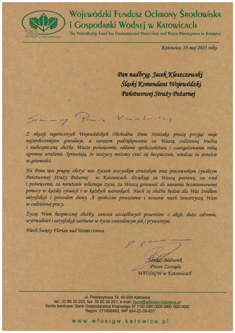U góry w nagłówku logo Wojewódzkiego Funduszu Ochrony Środowiska i Gospodarki Wodnej w Katowicach Katowice, 19 maj 2023 roku Pan nadbryg. Jacek Kleszczewski Śląski Komendant Wojewódzki Państwowej Straży Pożarnej Szanowny Panie Komendancie, Z okazji tegorocznych Wojewódzkich Obchodów Dnia Strażaka proszę przyjąć moje najserdeczniejsze gratulacje, a zarazem podziękowania za Waszą codzienną trudną i niebezpieczną służbę. Wasze poświęcenie, oddanie społeczeństwu i zaangażowanie robią ogromne wrażenie. Sprawiają, że wszyscy możemy czuć się bezpiecznie, wiedząc że jesteście w gotowości. Na Pana ręce pragnę złożyć moc życzeń wszystkim strażakom oraz pracownikom cywilnym Państwowej Straży Pożarnej w Katowicach. Dziękuję za Waszą postawę, za trud i poświęcenie, za narażanie własnego życia, za Waszą gotowość do niesienia bezinteresownej pomocy w każdej sytuacji i w każdych warunkach. Niech ta służba będzie dla Was źródłem satysfakcji i powodem dumy. A społeczne poważanie i uznanie niech towarzyszą Wam w codziennej pracy. Życzę Wam bezpiecznej służby, zawsze szczęśliwych powrotów z akcji, dużo zdrowia, wytrwałości i satysfakcji zarówno w życiu zawodowym jak i prywatnym. Niech Święty Florian nad Wami czuwa. Z poważaniem, Tomasz Bednarek Prezes Zarządu WFOŚiGW w Katowicach