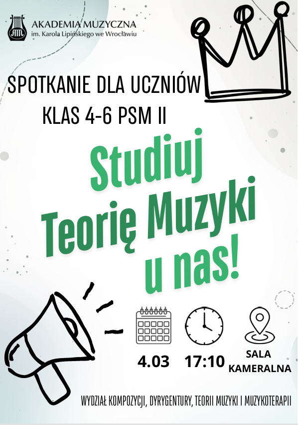Plakat jasne tło w lewym górnym rogu logo Akademii Muzycznej im Karola Lipińskiego we Wrocławiu według ustalonego znaku w prawym górnym rogu rysunek schematyczny korony jakby grupę flamastrem ten sam schemat rysunku W lewym dolnym rogu megafon sugerujący że ulatuje z niego dźwięk obok symbol kalendarza pod spodem 4.03 symbol zegara 17:10 i symbol lokalizacji Google sala kameralna Wydział kompozycji Delegatury teorii muzyki i muzyka terapii tytuł spotkanie dla uczniów klas 4 do 6 PSM drugiego stopnia napis zielony pod kątem około 30 stopni przechylony w lewo studiuje teorię muzyki u nas amen