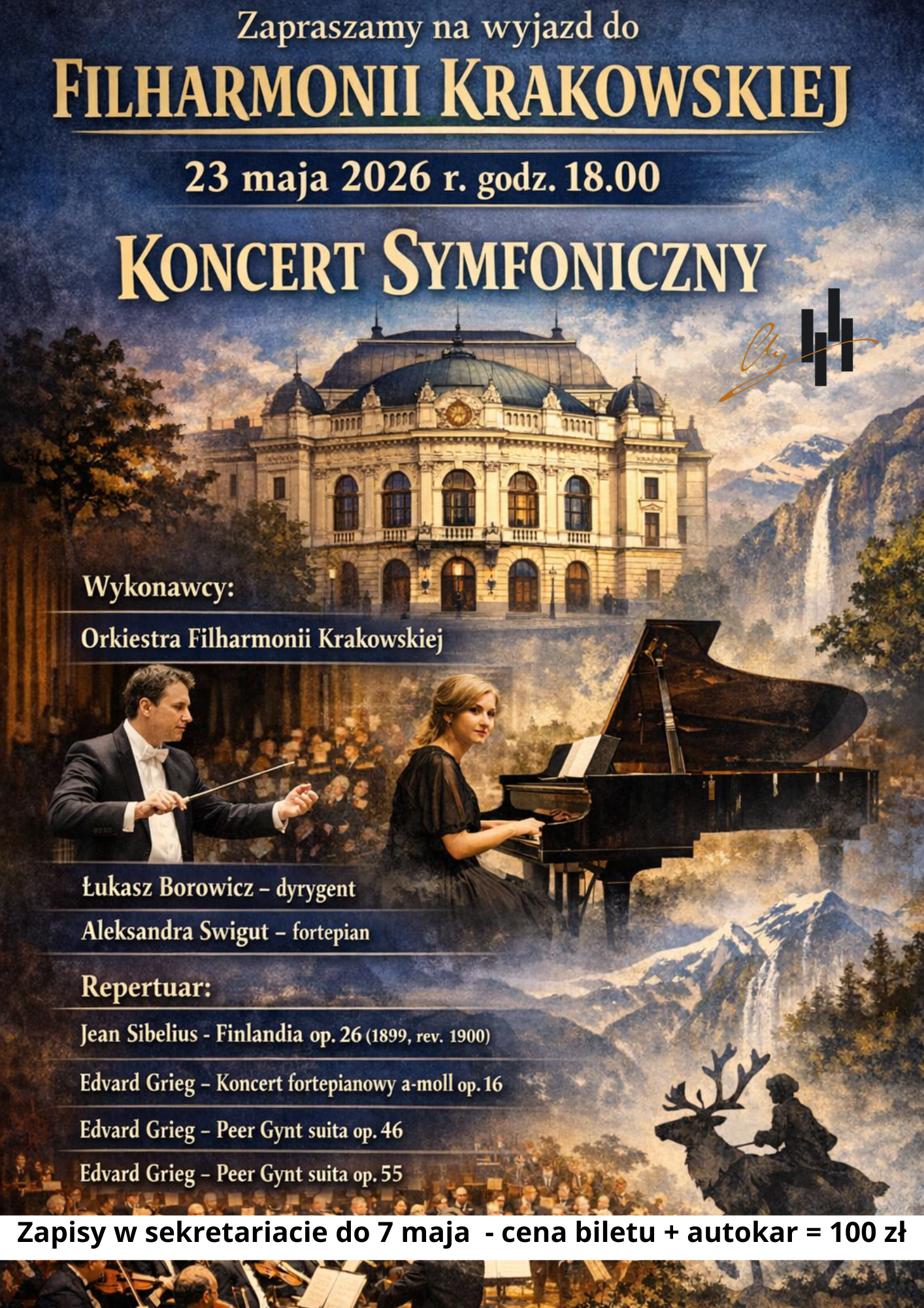 Plakat zaprasza na wyjazd na Koncert Symfoniczny do Filharmonii Krakowskiej, który odbędzie się 23 maja 2026 r. o godzinie 18:00. Oto najważniejsze informacje z plakatu: Wykonawcy: Orkiestra Filharmonii Krakowskiej pod batutą Łukasza Borowicza oraz pianistka Aleksandra Świgut. Repertuar: Utwory Jeana Sibeliusa (Finlandia) oraz Edvarda Griega (Koncert fortepianowy a-moll oraz suity Peer Gynt). Logistyka: Koszt wyjazdu (bilet + autokar) wynosi 100 zł. Zapisy prowadzone są w sekretariacie do 7 maja. Grafika: Plakat ma bogatą oprawę wizualną przedstawiającą gmach filharmonii, dyrygenta i pianistkę przy instrumencie, wkomponowanych w malowniczy, górski krajobraz z motywem renifera.