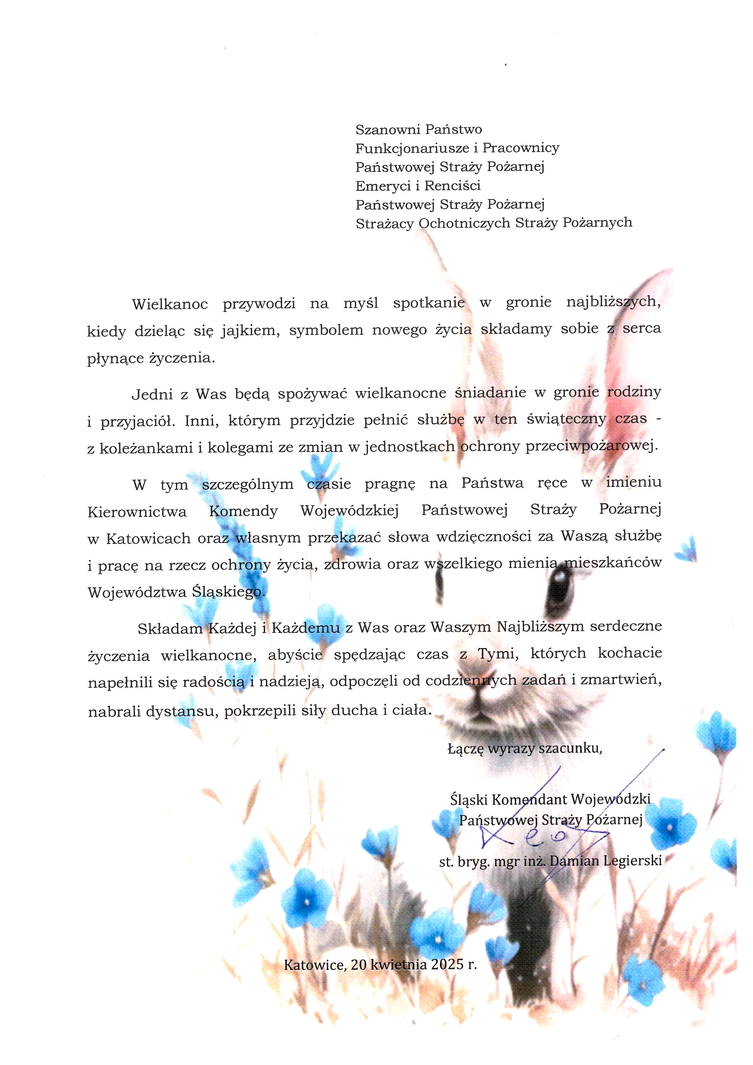 Na grafice przedstawiającej obraz świątecznego białego zajączka, obok niego niebieskie kwiatki – następująca treść: Katowice, 2025-04-20 Szanowni Państwo Funkcjonariusze i Pracownicy Państwowej Straży Pożarnej Emeryci i Renciści Państwowej Straży Pożarnej Strażacy Ochotniczych Straży Pożarnych Wielkanoc przywodzi na myśl spotkanie w gronie najbliższych, kiedy dzieląc się jajkiem, symbolem nowego życia składamy sobie z serca płynące życzenia. Jedni z Was będą spożywać wielkanocne śniadanie w gronie rodziny i przyjaciół. Inni, którym przyjdzie pełnić służbę w ten świąteczny czas – z koleżankami i kolegami ze zmian w jednostkach ochrony przeciwpożarowej. W tym szczególnym czasie pragnę na Państwa ręce w imieniu Kierownictwa Komendy Wojewódzkiej Państwowej Straży Pożarnej w Katowicach oraz własnym przekazać słowa wdzięczności za Waszą służbę i pracę na rzecz ochrony życia, zdrowia oraz wszelkiego mienia mieszkańców Województwa Śląskiego. Składam Każdej i Każdemu z Was oraz Waszym Najbliższym serdeczne życzenia wielkanocne, abyście spędzając czas z Tymi, których kochacie napełnili się radością i nadzieją, odpoczęli od codziennych zadań i zmartwień, nabrali dystansu, pokrzepili siły ducha i ciała. Łączę wyrazy szacunku, Śląski Komendant Wojewódzki Państwowej Straży Pożarnej st. bryg. mgr inż. Damian Legierski