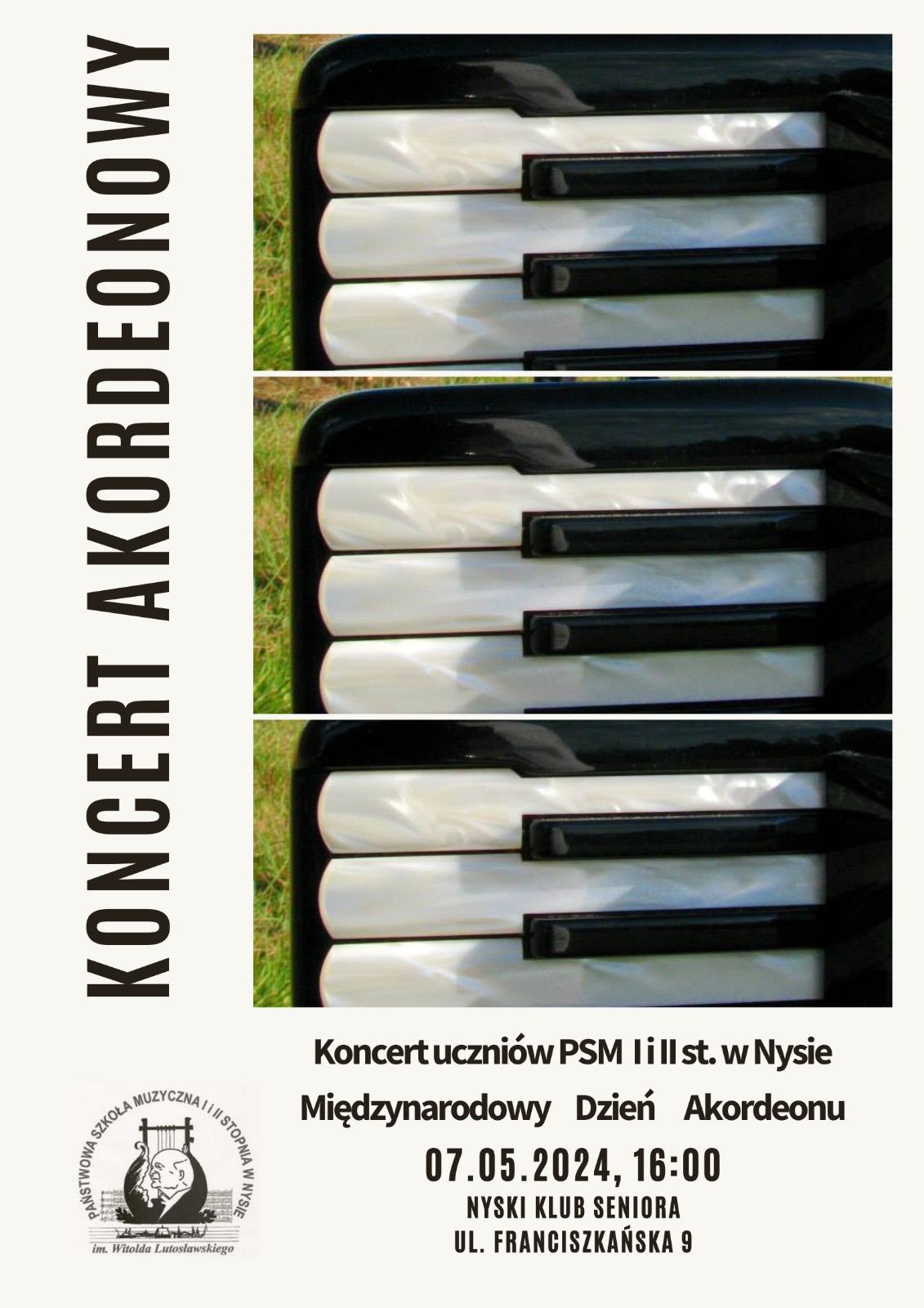 Plakat na białym tle 3/4 prawej części zajmują trzy fotografie fragmentów klawiatury akordeonowej charakterystyczne kolory masy perłowej białych klawiszy z lewej strony Pioneer napis koncert akordeonistów poniżej logo szkoły muzycznej w Nysie według ustalonego znaku na dole napis czarnymi literami koncert uczniów PSM pierwszego i drugiego stopnia w Nysie międzynarodowy dzień akordeonu 7 maja 2024 16 Nyski Klub Seniora ul Franciszkańska 9
