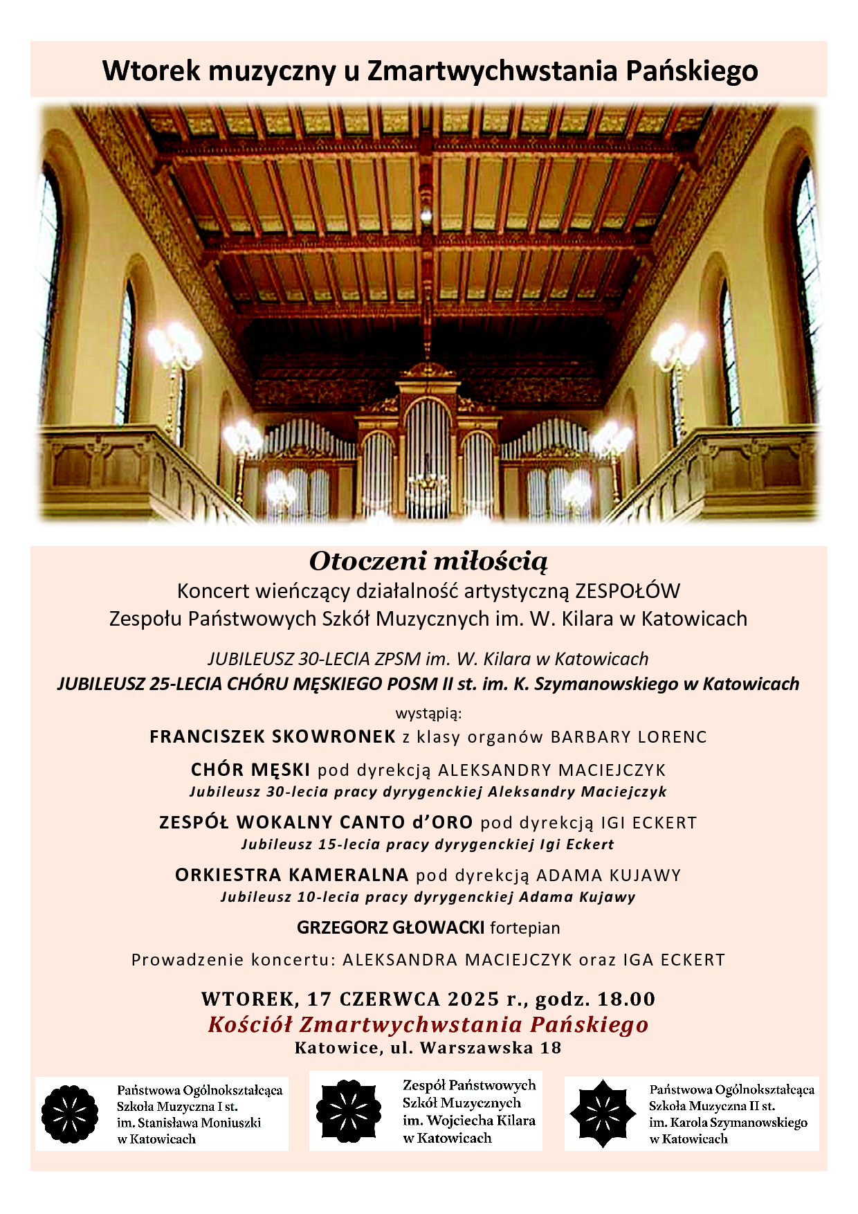 Plakat promujący Wtorek muzyczny u Zmartwychwstania Pańskiego, pt: Otoczeni miłością - Koncert wieńczący działalność artystyczną ZESPOŁÓW. Zespołu Państwowych Szkół Muzycznych im. W. Kilara w Katowicach. JUBILEUSZ 30-LECIA ZPSM im. W. Kilara w Katowicach. JUBILEUSZ 25-LECIA CHÓRU MĘSKIEGO POSM II st. im. K. Szymanowskiego w Katowicach. wystąpią: FRANCISZEK SKOWRONEK z klasy organów BARBARY LORENC CHÓR MĘSKI pod dyrekcją ALEKSANDRY MACIEJCZYK Jubileusz 30-lecia pracy dyrygenckiej Aleksandry Maciejczyk ZESPÓŁ WOKALNY CANTO d’ORO pod dyrekcją IGI ECKERT Jubileusz 15-lecia pracy dyrygenckiej Igi Eckert ORKIESTRA KAMERALNA pod dyrekcją ADAMA KUJAWY Jubileusz 10-lecia pracy dyrygenckiej Adama Kujawy GRZEGORZ GŁOWACKI fortepian Prowadzenie koncertu: ALEKSANDRA MACIEJCZYK oraz IGA ECKERT WTOREK, 17 CZERWCA 2025 r., godz. 18.00 Kościół Zmartwychwstania Pańskiego Katowice, ul. Warszawska 18