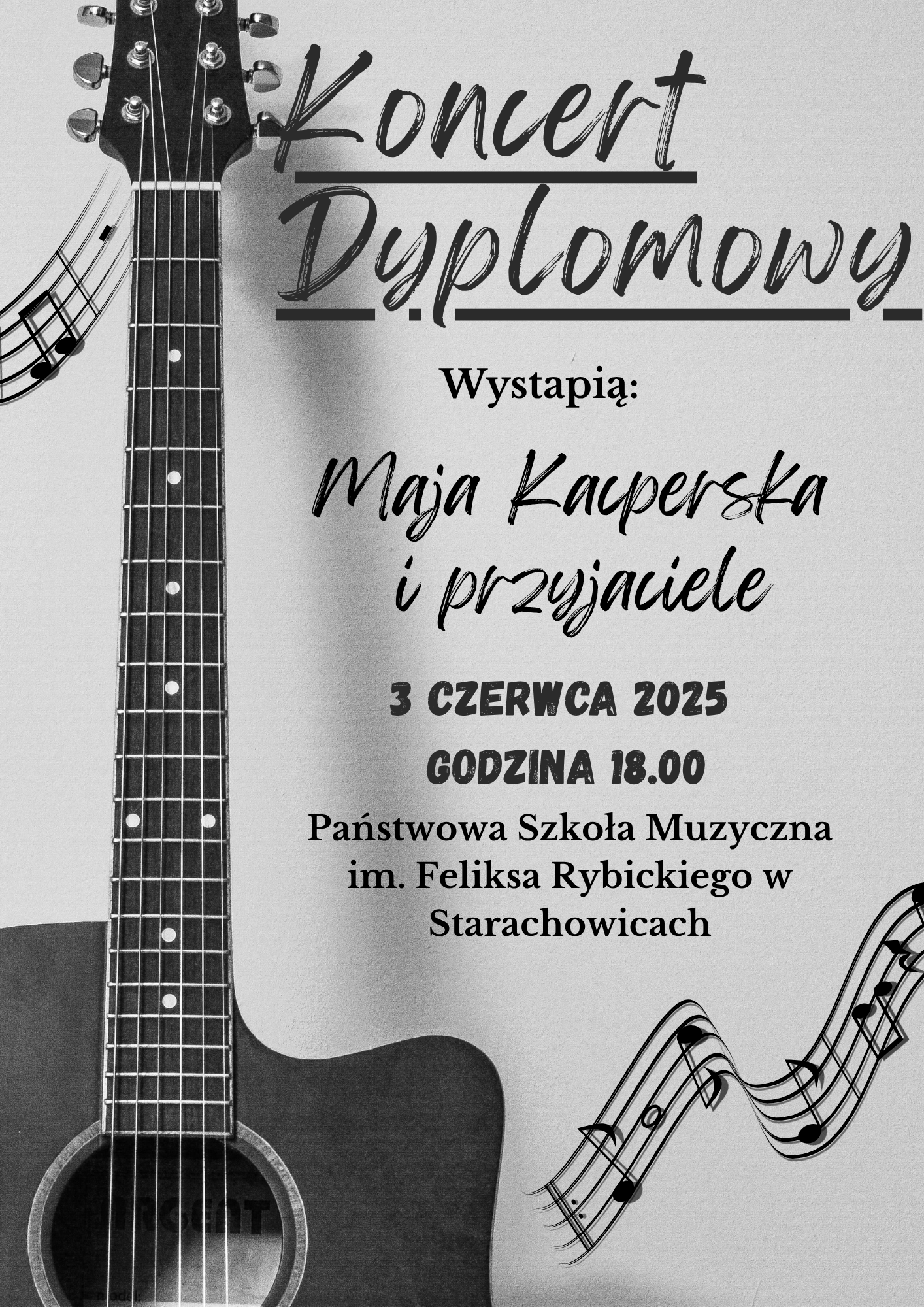 Plakat wykonany techniką elektroniczną w barwach szaro-biało-czarnych. Na górze napis Koncert Dyplomowy. Wystąpią Maja Kacperska i przyjaciele. Poniżej 3 czerwca 2025 godzina 18:00. Na dole Państwowa Szkoła Muzyczna im. Feliksa Rybickiego w Starachowicach. Z lewej strony gitara akustyczna. Z prawej strony pięciolinia zakrzywiona z nutkami. Plakat wykonała Maja Kacperska.