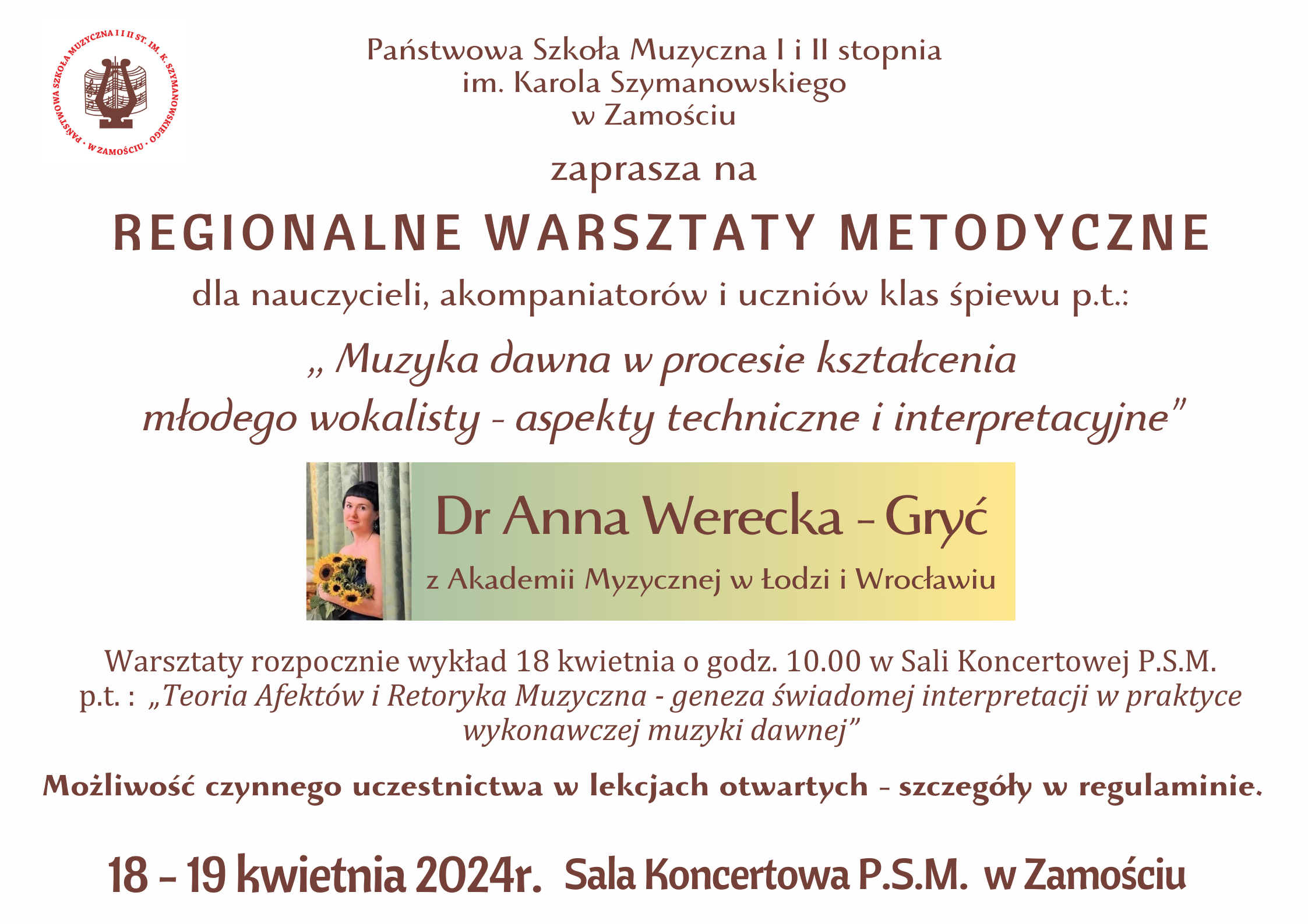 Plakat w kolorze białym. W centralnym miejscu umieszczono podłużny baner w kolorze błękitnym przechodzącym w ecru. Polewej stronie baneru, zdjęcie wykładowczyni pozującej z bukietem słoneczników. Po prawej stronie baneru informacja tekstowa: :Dr Anna Werecka-Gryć a Akademii Muzycznej w Łodzi i Wrocławiu". Czcionka w kolorze brazowym. U góry plakatu, po lewej-logo PSM I i II st. w Zamościu. Na plakacie umieszczono informacje tekstowe, czcionką w kolorze brązowym o następującej treści (od góry): " Państwowa Szkoła Muzyczna I i II stopnia im. Karola Szymanowskiego w Zamościu zaprasza na Regionalne Warsztaty Metodyczne dla nauczycieli, akompaniatorów i uczniów klasy śpiewu p.t. ; "Muzyka dawna w procesie kształcenia młodego wokalisty - aspekty techniczne i interpretacyjne". Poniżej znajduje się opisany już baner a pod nim dalszy ciąg informacji tekstowej o brzmieniu: "Warsztaty rozpocznie wykład 18 kwietnia o godz. 10.00 w Sali Koncertowej PSM p.t.: "Teoria Afektów i Retoryka Muzyczna - geneza świadomej interpretacji w praktyce wykonawczej muzyki dawnej" Poniżej informacje końcowe: "Możliwość czynnego uczestnictwa w lekcjach otwartych - szczegóły w regulaminie. !8-19 kwietnia 2024r. Sala Koncertowa PSM w Zamościu".