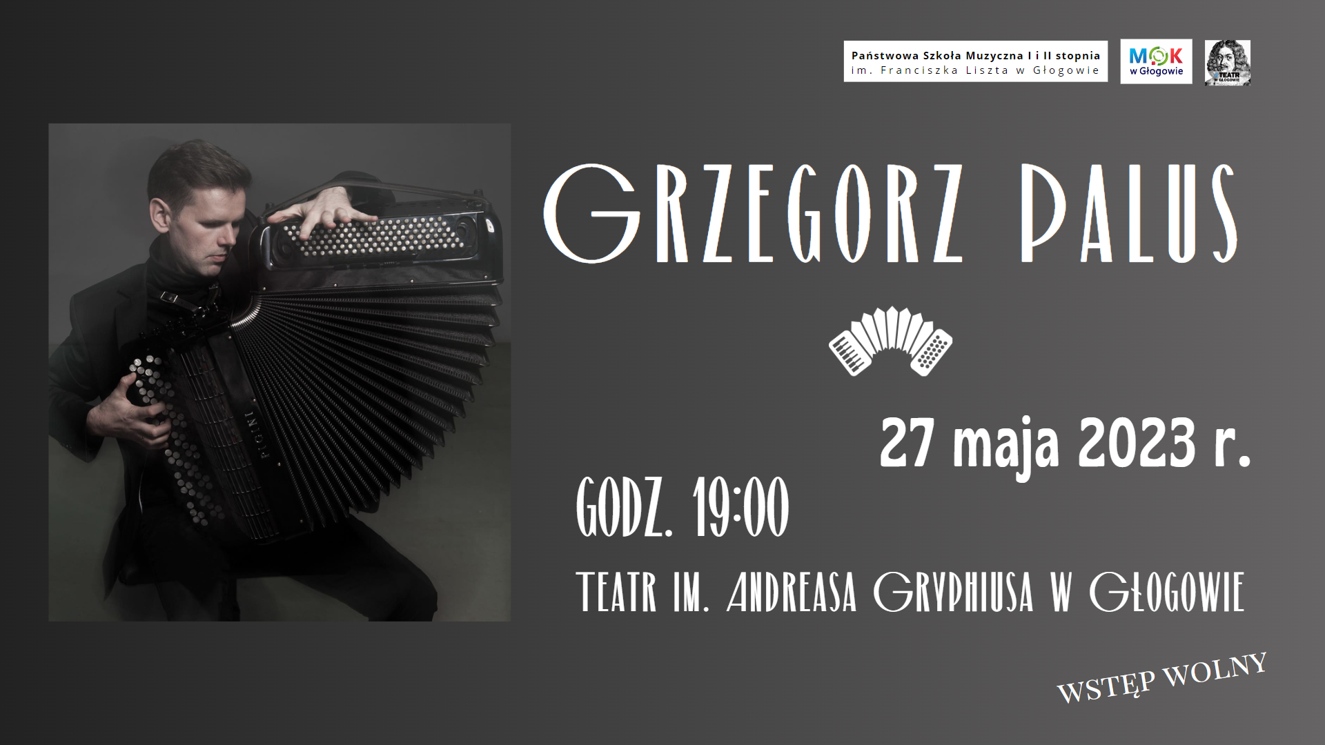 Tło grafiki szare, gradientowe - ciemniejsze z lewej strony. Z lewej strony zdjęcie mężczyzny ubranego na czarno, grającego na akordeonie guzikowym. Miech instrumentu rozłożony w dolnej części, Prawą stronę zajmują napisy w kolorze białym. Treść napisów: "GRZEGORZ PALUS 27 maja 2023 r. GODZ. 19:00 TEATR IM. ANDREASA GRYPHIUSA W GŁOGOWIE WSTĘP WOLNY". Pod imieniem i nazwiskiem biały symbol akordeonu. W prawym górnym rogu trzy znaki logo. Pierwszy z lewej: na tle białego prostokąta czarne litery: "Państwowa Szkoła Muzyczna I i II stopnia im. Franciszka Liszta w Głogowie", nazwa ułożona w dwóch rzędach. Środkowy: na tle białego prostokąta litery M, O, K w kolorach niebieskim, zielonym i czerwonym, pod nimi czarny napis "w Głogowie". Z prawej strony: na tle białego kwadratu rysunek popiersia brodatego mężczyzny, na pierwszym planie napis w kolorze czarnym: "TEATR W GŁOGOWIE", poprzedzony niebieskim hasztagiem.