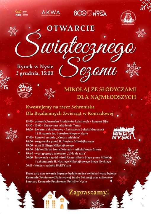 Grafika - afisz. Tło brązowe z graficznymi elementami przedstawiającymi płatki śniegu, na dole zimowy krajobraz. Na górze loga instytucji wspierających imprezę. W środku napis Otwarcie Świątecznego Sezonu Rynek w Nysie 3 grudnia godzina 15. Kolejny napis: MIKOŁAJ ZE SŁODYCZAMI DLA NAJMLODSZYCH. Kwestujemy na rzecz Schroniska Dla Bezdomnych Zwierząt w Konradowej. Następnie wymienione są poszczególne punkty programu. Na dole informacja, że przez cały czas trwania imprezy będzie można zwiedzać wozy bojowe Komendy Powiatowej państwowej Straży Pożarnej oraz radiowozy i motory Komendy Powiatowej Policji w Nysie. ZAPRASZAMY!