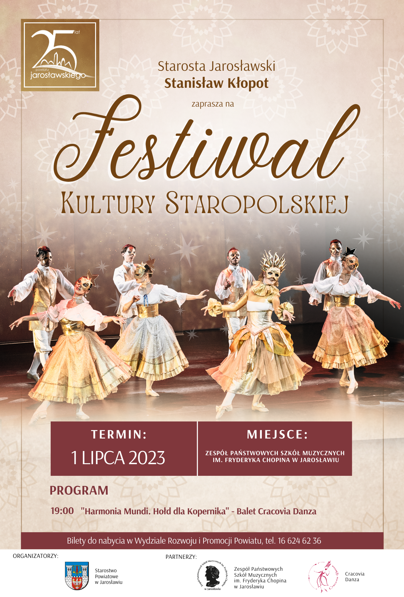 Plakat reklamowy spektaklu -beżowym tel napis Starosta Jarosławski Stanisław Kłopot zaprasza na Festiwal Kultury Staropolskiej. Pod zdjęciem czterech tancerzy oraz tancerek baletowych w maskach, na brązowym tle białymi literami napis: TERMIN 1 LIPCA 2023 MIEJSCE: ZPSM IM. F. CHOPINA W JAROSŁAWIU Poniżej brązowymi literami na beżowym tle: PROGRAM: 19:00 "Harmonia Mundi. Hołd dla Kopernika" - Balet Cracovia Danza na brązowym pasku poniżej napis: Poniżej: Bilety do nabycia w Wydziale Rozwoju i Promocji Powiatu, tel. 16 624 62 36, Na dole poziomy pasek - obszar z tekstem na białym tle logotypy organizatora: STAROSTWO POWIATOWE W JAROSŁAWIU oraz partnerów tj. ZPSM IM. F. CHOPINA W JAROSŁAWIU oraz CRACOVIA DANZA 