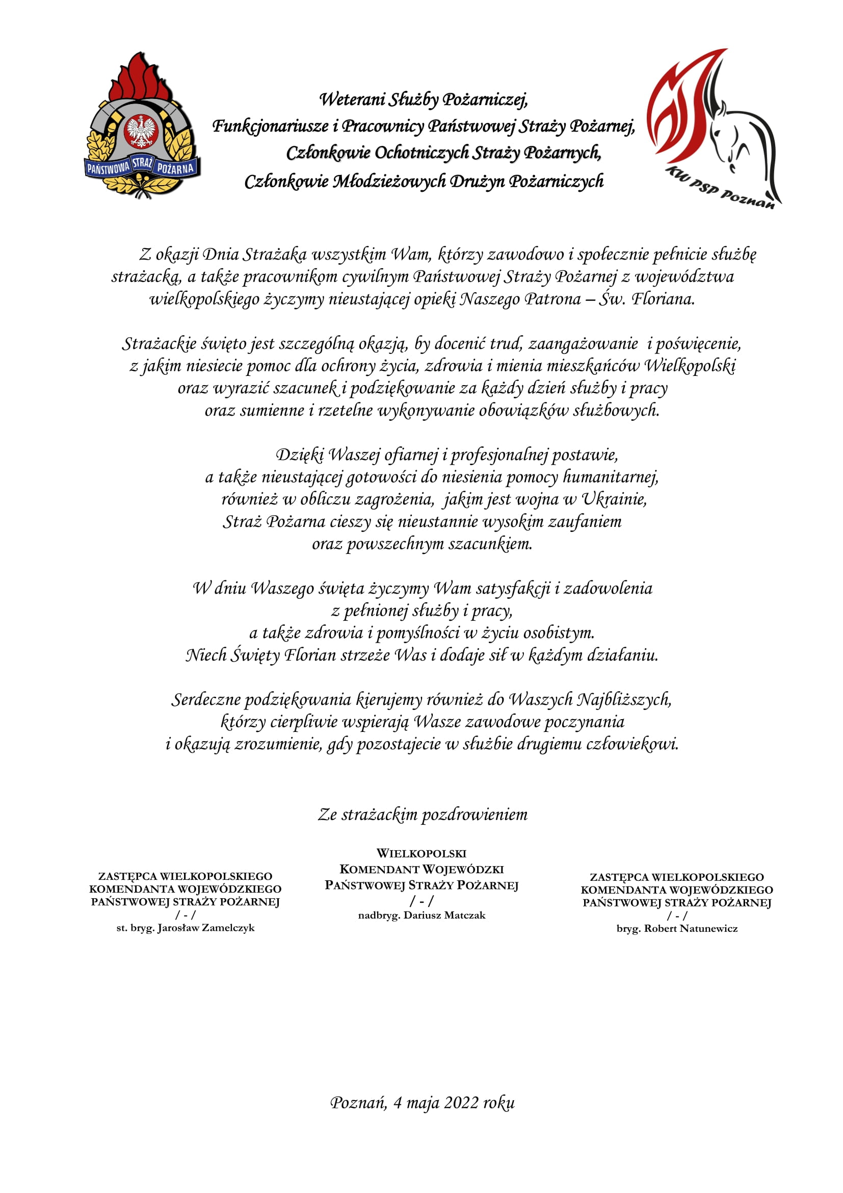 logo Państwowej Straży Pożarnej logo Komendy Wojewódzkiej Państwowej Straży Pożarnej w Poznaniu pomiędzy logami napis: Weterani Służby Pożarniczej, Funkcjonariusze i Pracownicy Państwowej Straży Pożarnej, Członkowie Ochotniczych Straży Pożarnych, Członkowie Młodzieżowych Drużyn Pożarniczych Z okazji Dnia Strażaka wszystkim Wam, którzy zawodowo i społecznie pełnicie służbę strażacką, a także pracownikom cywilnym Państwowej Straży Pożarnej z województwa wielkopolskiego życzymy nieustającej opieki Naszego Patrona – Św. Floriana. Strażackie święto jest szczególną okazją, by docenić trud, zaangażowanie i poświęcenie, z jakim niesiecie pomoc dla ochrony życia, zdrowia i mienia mieszkańców Wielkopolski oraz wyrazić szacunek i podziękowanie za każdy dzień służby i pracy oraz sumienne i rzetelne wykonywanie obowiązków służbowych. Dzięki Waszej ofiarnej i profesjonalnej postawie, a także nieustającej gotowości do niesienia pomocy humanitarnej, również w obliczu zagrożenia, jakim jest wojna w Ukrainie, Straż Pożarna cieszy się nieustannie wysokim zaufaniem oraz powszechnym szacunkiem. W dniu Waszego święta życzymy Wam satysfakcji i zadowolenia z pełnionej służby i pracy, a także zdrowia i pomyślności w życiu osobistym. Niech Święty Florian strzeże Was i dodaje sił w każdym działaniu. Serdeczne podziękowania kierujemy również do Waszych Najbliższych, którzy cierpliwie wspierają Wasze zawodowe poczynania i okazują zrozumienie, gdy pozostajecie w służbie drugiemu człowiekowi. Ze strażackim pozdrowieniem sygnatariusze Zastępca Wielkopolskiego Komendanta Wojewódzkiego Państwowej Straży Pożarnej starszy brygadier Jarosław Zamelczyk Wielkopolski Komendant Wojewódzki Państwowej Straży Pożarnej starszy nadbrygadier Dariusz Matczak Zastępca Wielkopolskiego Komendanta Wojewódzkiego Państwowej Straży Pożarnej brygadier Robert Natunewicz