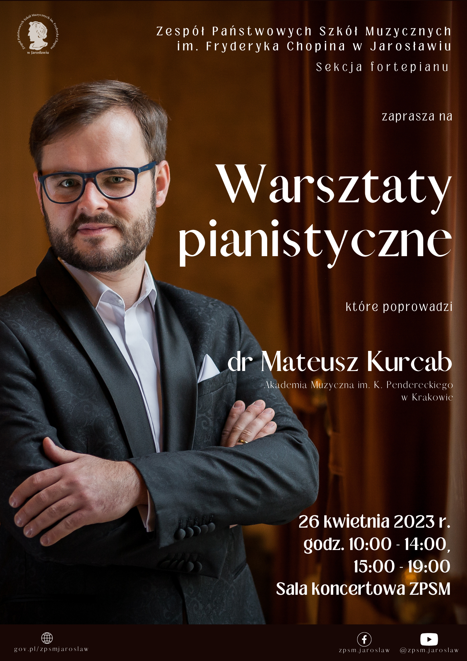 Plakat reklamowy na ciemnobrązowym tle, po lewej stronie zdjęcie stojącego, z lekko założonymi rękami dra Mateusza Kurcaba, na górze po lewej stronie logotyp ZPSM im. F. Chopina w Jarosławiu po prawej biały napis: Zespół Państwowych Szkół Muzycznych im. Fryderyka Chopina w Jarosławiu, Sekcja fortepianu zaprasza na Warsztaty Pianistyczne, które poprowadzi dr Mateusz Kurcab Akademia Muzyczna im. Krzysztofa Pendereckiego w Krakowie. 26 kwietnia 2023 r. godz. 10:00-14:00, 15:00-19:00 Sala Koncertowa ZPSM im. F. Chopina w Jarosławiu. Na samym dole plakatu brązowy pasek, a na nim po lewej logotyp ZPSM im. F. Chopina w Jarosławiu, a po prawej FB oraz YT 