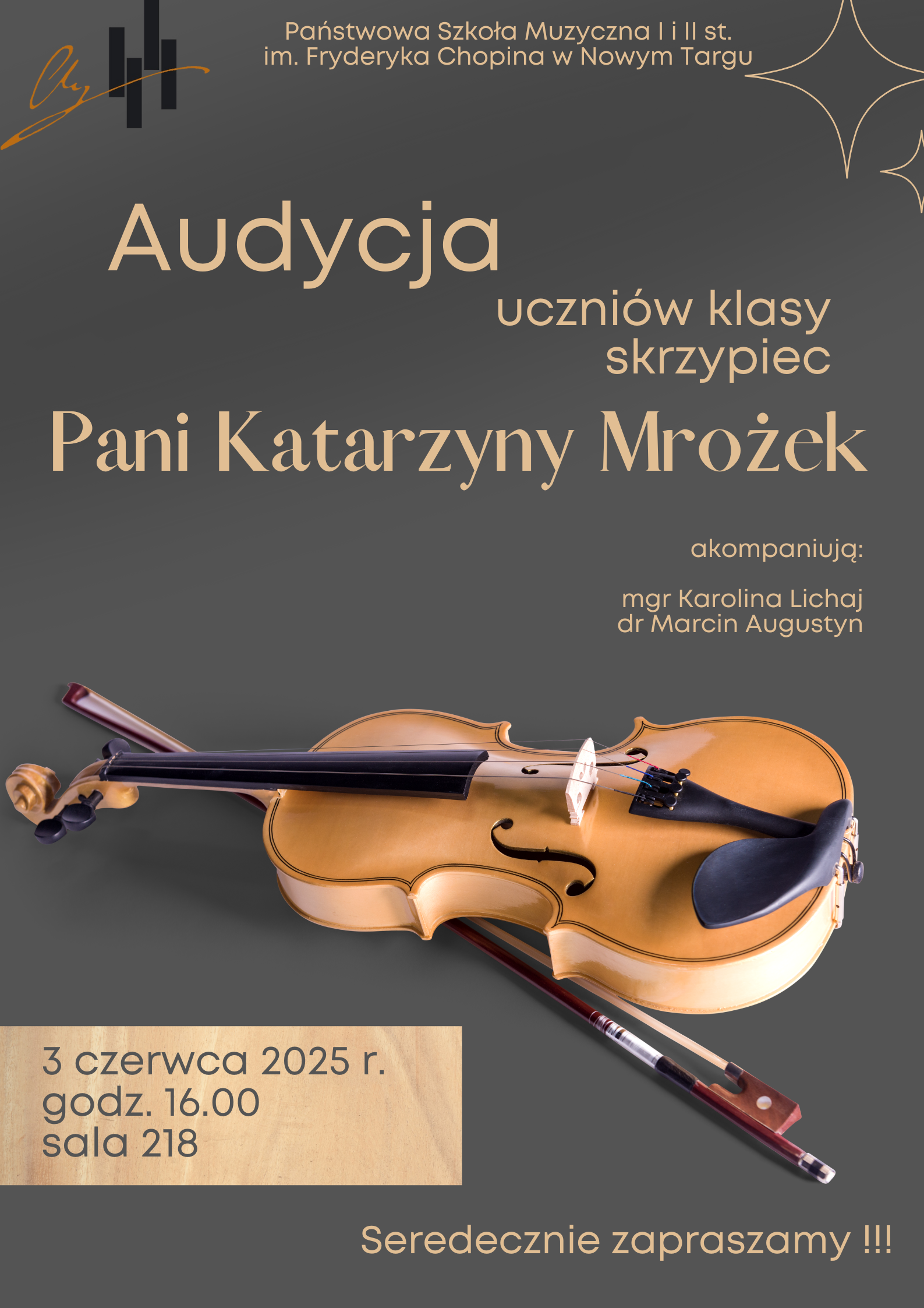 Wyobraź sobie plakat o pionowej orientacji w kolorze ciemnoszarym, z tekstami w różnych odcieniach beżu i bieli oraz centralnie umieszczonym zdjęciem skrzypiec. Na samej górze, po lewej stronie, widnieje stylizowane logo z literą "H" oraz symbolem klucza wiolinowego, a obok niego, w rzędzie, biały napis: "Państwowa Szkoła Muzyczna I i II st. im. Fryderyka Chopina w Nowym Targu".Poniżej, dużą beżową czcionką, znajduje się słowo "Audycja", a obok niego, mniejszymi literami, "uczniów klasy skrzypiec". Największymi literami, w białym kolorze, wypisane jest "Pani Katarzyny Mrożek". Po prawej stronie, niżej, białym tekstem napisano: "akompaniują: mgr Karolina Lichaj dr Marcin Augustyn". Centralną część plakatu zajmuje fotografia skrzypiec w ciepłym, drewnianym kolorze, ułożonych ukośnie, tak że korpus instrumentu jest na dole po prawej, a gryf wznosi się w lewą górę. Obok nich leży smyczek. Na dole, po lewej stronie, beżowym tekstem podane są szczegóły wydarzenia: "3 czerwca 2025 r. godz. 16.00 sala 218". Na samym dole plakatu, na tle ciemnoszarego tła, widnieje biały napis z wykrzyknikami: "Serdecznie zapraszamy!!!"