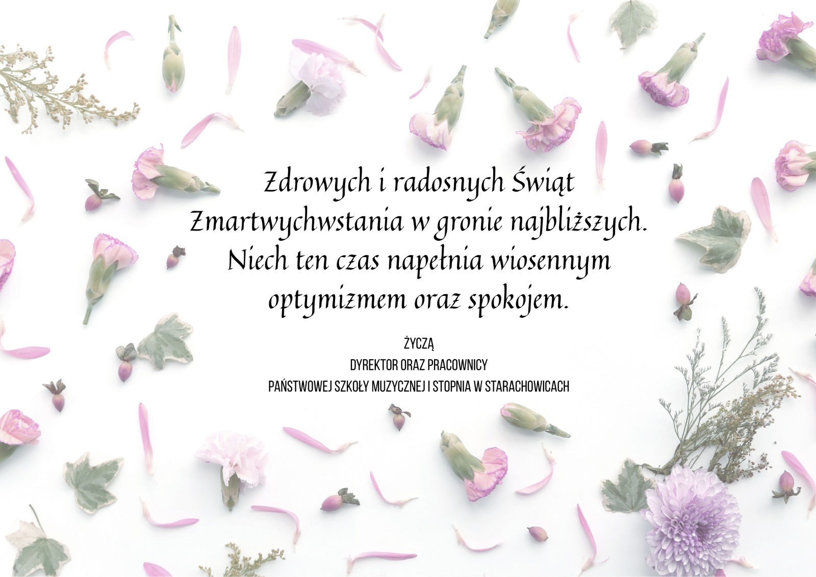 Kartka z życzeniami otoczona delikatnymi, suszonymi płatkami kwiatów i listkami. Centralnie umieszczony jest napis w języku polskim: 'Zdrowych i radosnych Świąt Zmartwychwstania w gronie najbliższych. Niech ten czas napelni wiosennym optymizmem oraz spokojem.' Pod napisem znajduje się dedykacja: 'Życzą Dyrektor oraz Pracownicy Państwowej Szkoły Muzycznej I Stopnia w Starachowicach. Grafika utrzymana w pastelowych, wiosennych barwach.