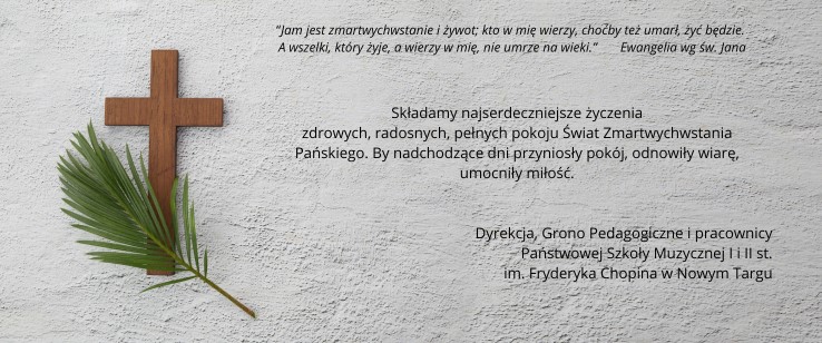 Szare tło o strukturze betonu. Po lewej stronie brązowy krzyż z położoną na nim zieloną gałązką oliwną. Po prawej tekst: “Jam jest zmartwychwstanie i żywot; kto w mię wierzy, choćby też umarł, żyć będzie. A wszelki, który żyje, a wierzy w mię, nie umrze na wieki.” Ewangelia wg św. Jana Składamy najserdeczniejsze życzenia zdrowych, radosnych, pełnych pokoju Świat Zmartwychwstania Pańskiego. By nadchodzące dni przyniosły pokój, odnowiły wiarę, umocniły miłość. Wesołych Świąt! Życzą Dyrekcja, Grono Pedagogiczne i Pracownicy Państwowej Szkoły Muzycznej I i II st. im. Fryderyka Chopina w Nowym Targu.