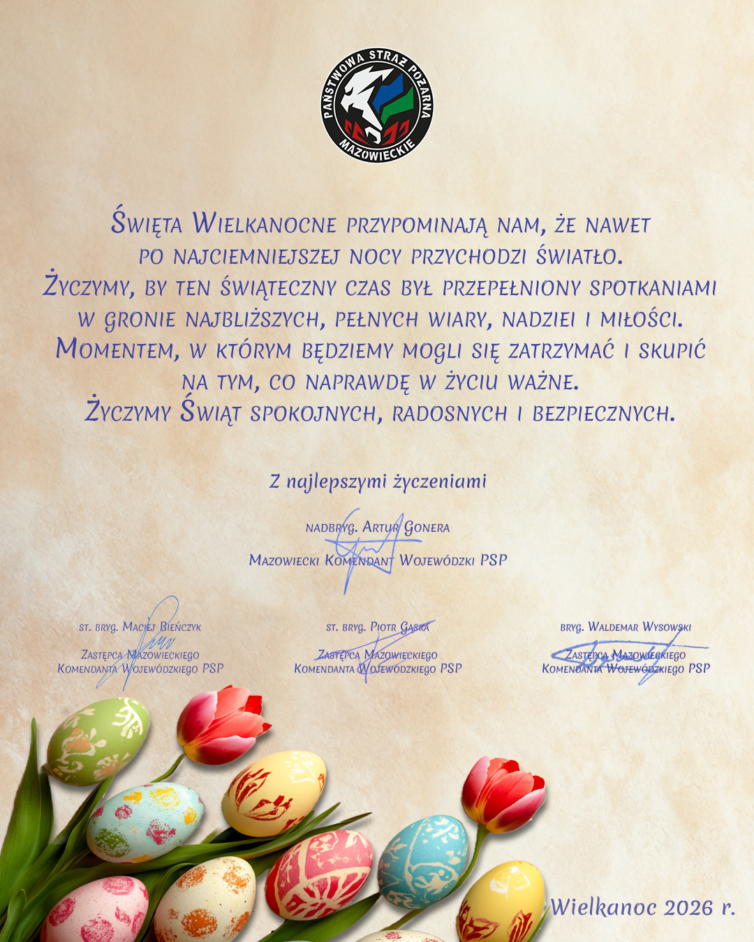 PAŃSTWOWA STRAŻ POŻARNAMAZOWIECKIEŚWIĘTA WIELKANOCNE PRZYPOMINAJĄ NAM, ŻE NAWET PO NAJCIEMNIEJSZEJ NOCY PRZYCHODZI ŚWIATŁO. ŻYCZYMY, BY TEN ŚWIĄTECZNY CZAS BYŁ PRZEPEŁNIONY SPOTKANIAMI W GRONIE NAJBLIŻSZYCH, PEŁNYCH WIARY, NADZIEI I MIŁOŚCI. MOMENTEM, W KTÓRYM BĘDZIEMY MOGLI SIĘ ZATRZYMAĆ I SKUPIĆ NA TYM, CO NAPRAWDĘ W ŻYCIU WAŻNE. ŻYCZYMY ŚWIĄT SPOKOJNYCH, RADOSNYCH I BEZPIECZNYCH.Z najlepszymi życzeniamiNADBRYG. ARTUR GONERAMAZOWIECKI KOMENDANT WOJEWÓDZKI PSP(podpis)ST. BRYG. MACIEJ BIEŃCZYKST. BRYG. PIOTR GĄSKABRYG. WALDEMAR WYSOWSKIZASTĘPCA MAZOWIECKIEGO KOMENDANTA WOJEWÓDZKIEGO PSPZASTĘPCA MAZOWIECKIEGO KOMENDANTA WOJEWÓDZKIEGO PSPZASTĘPCA MAZOWIECKIEGO KOMENDANTA WOJEWÓDZKIEGO PSP(podpis)(podpis)(podpis)