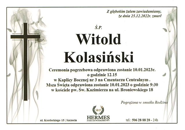 Z głębokim żalem zawiadamiamy, że dnia 25.12.2022r. zmarł Ś.P. Witold Kolasiński. Ceremonia pogrzebowa odprawiona zostanie 10.01.2023r. o godzinie 12:15 w Kaplicy Bocznej nr 3 na Cmentarzu Centralnym. Msza Święta odprawiona zostanie 10.01.2023r. o godzinie 9:30 w kościele pw. Św. Kazimierza na ul. Broniewskiego 18.