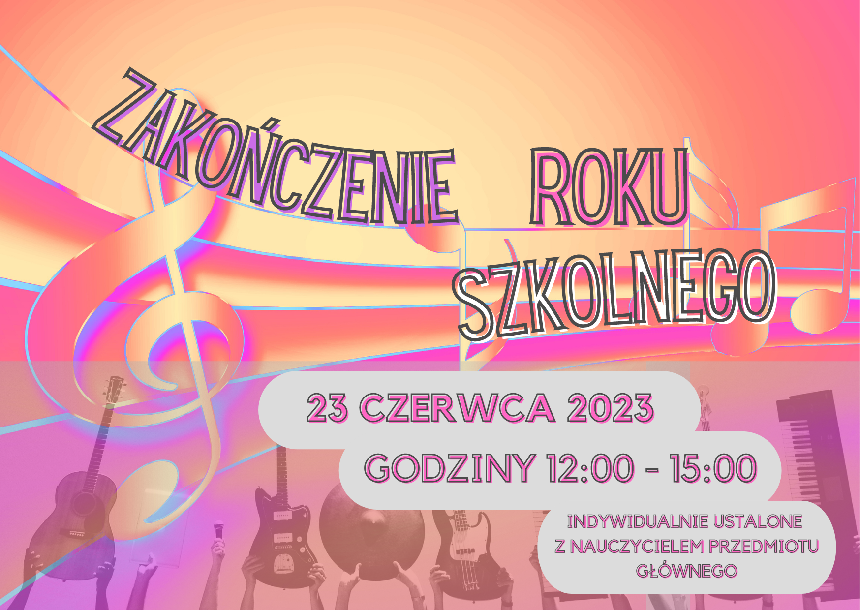 Informacja dotycząca zakończenia roku szkolnego. 23 czerwca 2023, godziny 12:00 - 15:00, Indywidualnie ustalone z nauczycielem przedmiotu głównego. Kolory żywe, pomarańczowo - złote, fiolety. przez środek przechodzi pięciolinia z kluczem wiolinowym oraz przypadkowymi nutami. W dolnej części fragment zdjęcia z widocznymi częściowo podniesionymi w górę rękoma, w których trzymane są instrumenty, mikrofon, klawiatura pianina elektrychnego oraz teczka - każdy w osobnych dłoniach.