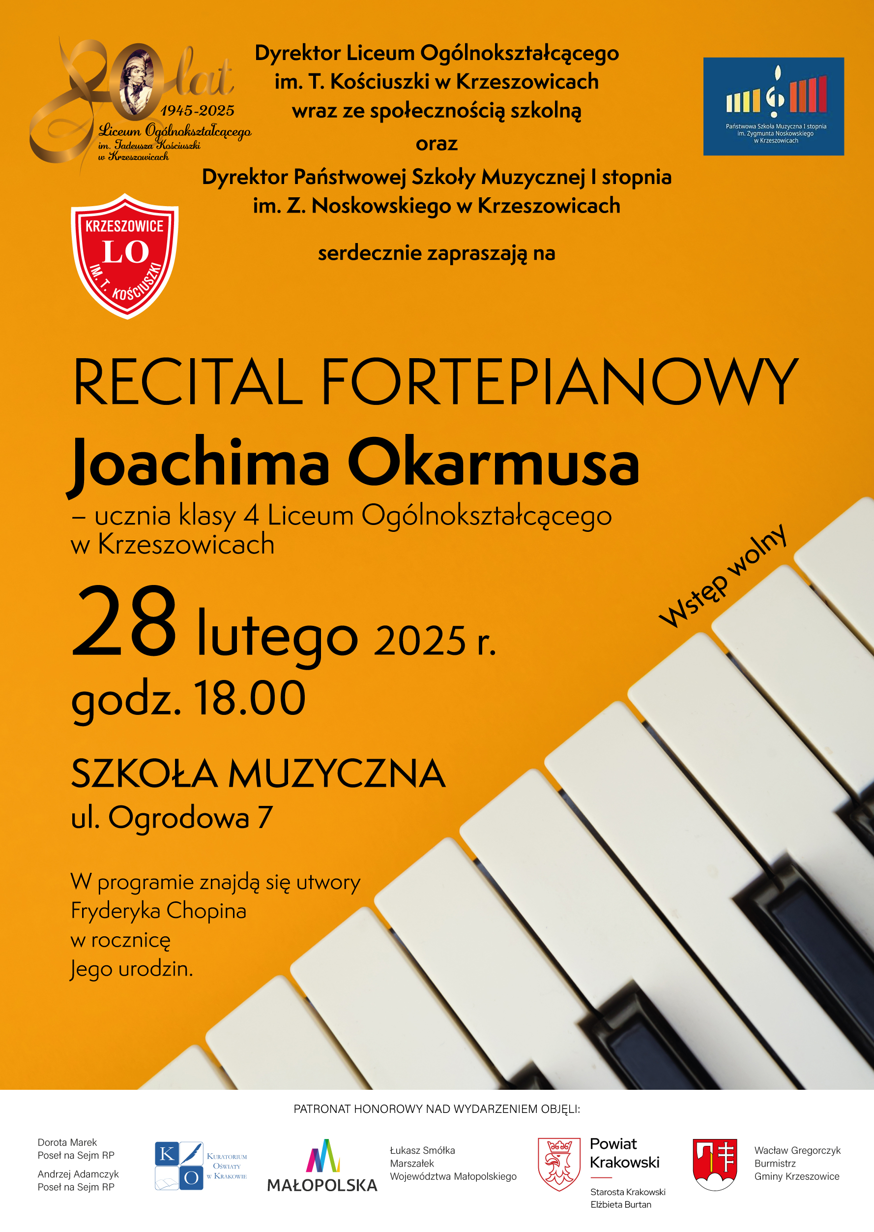 Plakat, na dole po prawej stronie zdjęcie klawiatury, na górze logotypy Liceum w Krzeszowicach i PSM I st. w Krzeszowicach. Od góry napis: Dyrektor Liceum Ogólnokształcącego im. T. Kościuszki w Krzeszowicach wraz ze społecznością szkolną oraz Dyrektor Państwowej Szkoły Muzycznej I stopnia im. Z. Noskowskiego w Krzeszowicach serdecznie zapraszają na RECITAL FORTEPIANOWY Joachima Okarmusa - ucznia klasy 4 Liceum Ogólnokształcącego w Krzeszowicach 28 lutego 2025 r. godz. 18.00 SZKOŁA MUZYCZNA ul. Ogrodowa 7 W programie znajdą się utwory Fryderyka Chopina w rocznicę Jego urodzin. Wstęp wolny. PATRONAT HONOROWY NAD WYDARZENIEM OBJĘLI: Dorota Marek Poseł na Sejm RP, Poseł Adamczyk MAŁOPOLSKA, Łukasz Smółka Marszałek Województwa Małopolskiego, Powiat Krakowski Starosta Krakowski Elżbieta Burtan, Wacław Gregorczyk Burmistrz Gminy Krzeszowice
