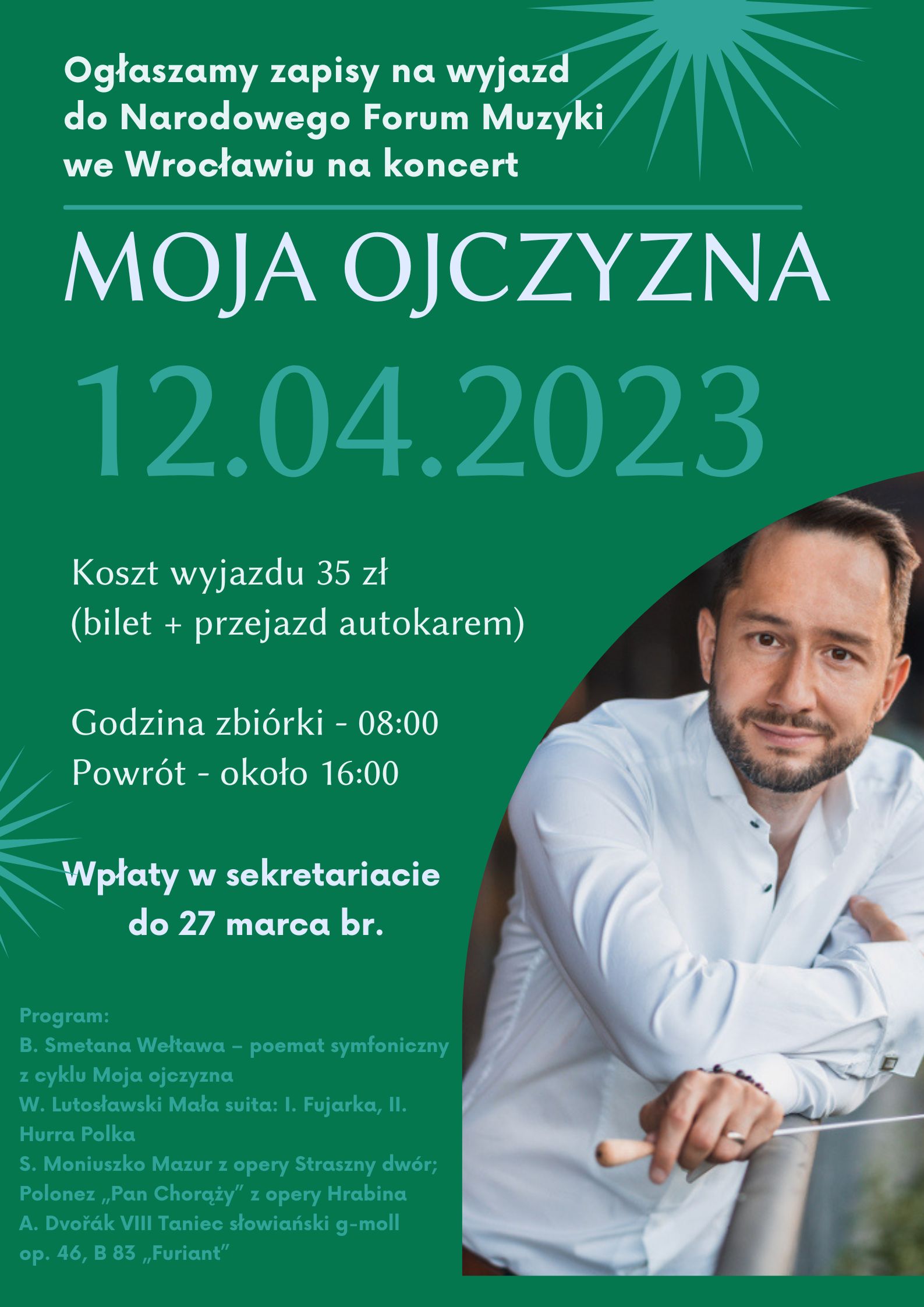 Plakat na zielonym tle z zdjęciem portretowym Marka Prasila po prawej stronie oraz tekstem Ogłaszamy zapisy na wyjazd do Narodowego Forum Muzyki we Wrocławiu na koncert,MOJA OJCZYZNA, 12.04.2023, Koszt wyjazdu 25 zł (bilet + przejazd autokarem),Godzina zbiórki - 08:00, Powrót - około 16:00, Wpłaty w sekretariacie do 27 marca br., Program: B. Smetana Wełtawa – poemat symfoniczny z cyklu Moja ojczyzna W. Lutosławski Mała suita: I. Fujarka, II. Hurra Polka S. Moniuszko Mazur z opery Straszny dwór; Polonez „Pan Chorąży” z opery Hrabina A. Dvořák VIII Taniec słowiański g-moll op. 46, B 83 „Furiant”