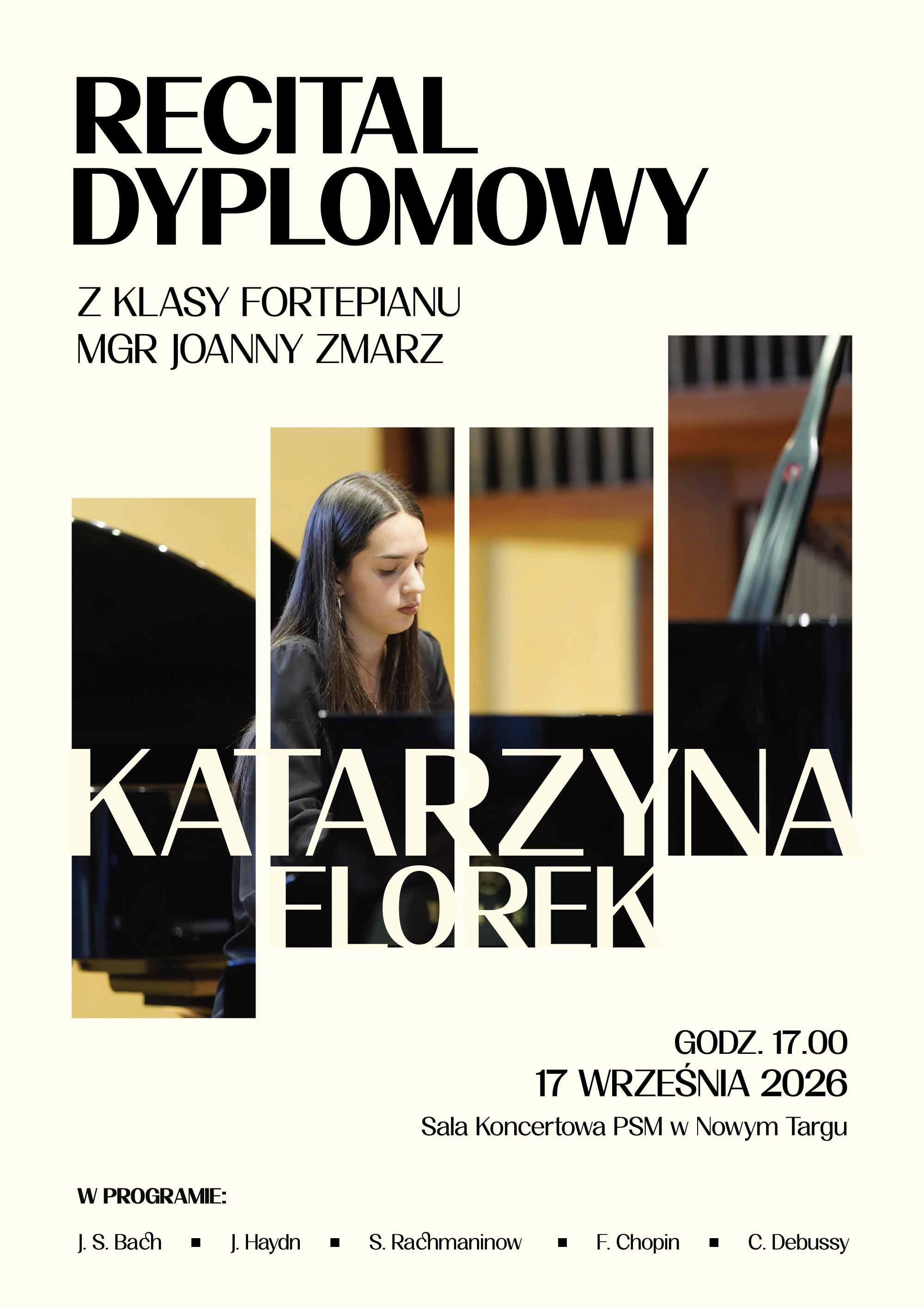 Plakat ma kremowe tło, nowoczesną i elegancką oprawę graficzną oraz czytelny układ informacji. Kluczowe informacje na plakacie: Wydarzenie: Recital dyplomowy z klasy fortepianu mgr Joanny Zmarz. Wykonawczyni: Katarzyna Florek. Data i godzina: 17 września 2026 roku, godzina 17:00. Miejsce: Sala Koncertowa Państwowej Szkoły Muzycznej w Nowym Targu. W programie utwory kompozytorów: J. S. Bach, J. Haydn, S. Rachmaninow, F. Chopin, C. Debussy. Wygląd graficzny: W centralnej części plakatu znajduje się duże zdjęcie podzielone na cztery pionowe, wąskie paski. Zdjęcie przedstawia młodą kobietę z ciemnymi włosami, grającą na czarnym fortepianie. Na tle zdjęcia umieszczono duży, wyrazisty napis z imieniem i nazwiskiem artystki: KATARZYNA FLOREK. Góra i dół plakatu zawierają napisy w czarnym kolorze o klasycznym liternictwie.