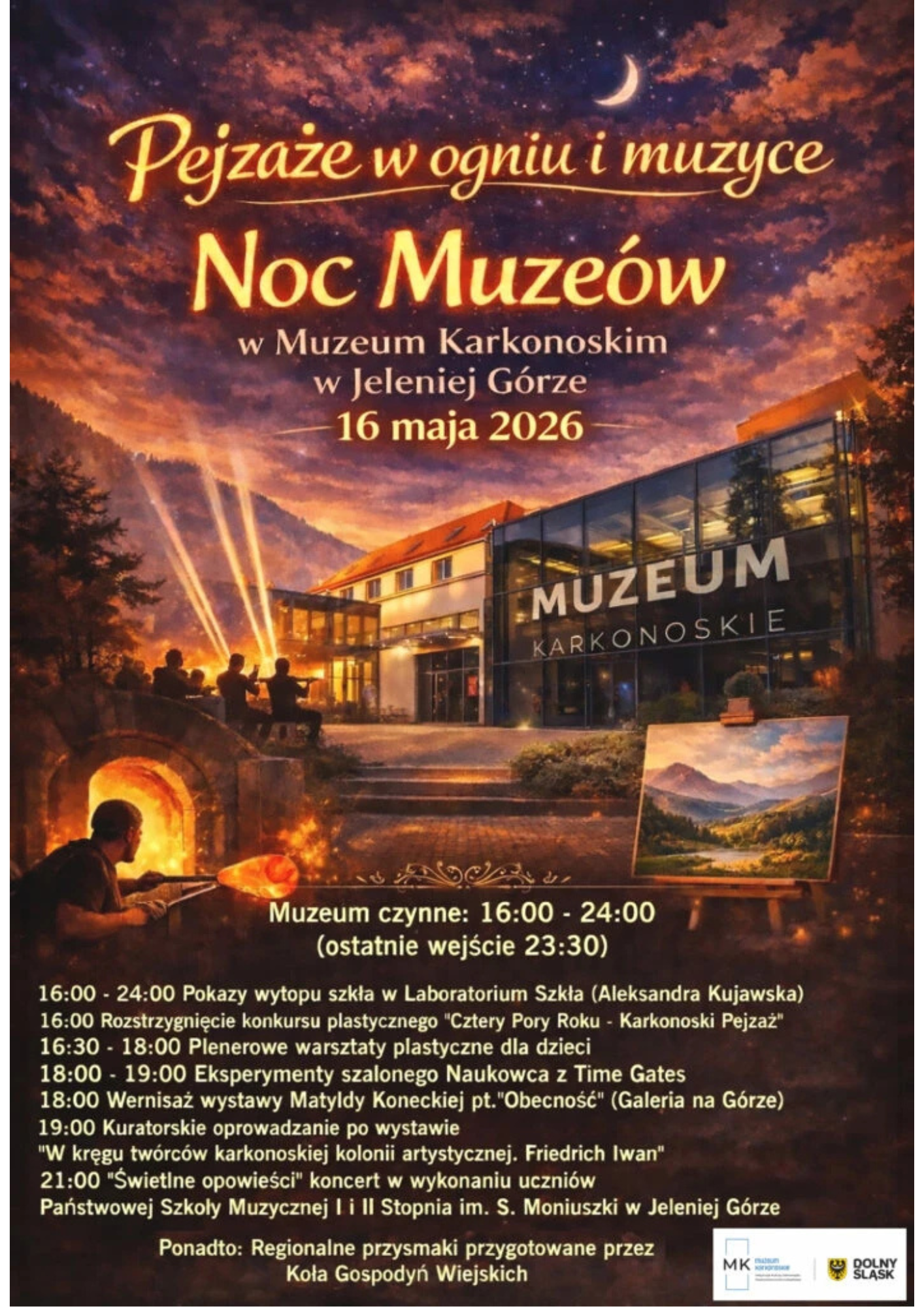 Plakat przedstawia wydarzenie kulturalne zaplanowane na 16 maja 2026 roku w Muzeum Karkonoskim w Jeleniej Górze pod hasłem "Pejzaże w ogniu i muzyce". Górną część grafiki wypełnia nastrojowe, nocne niebo w odcieniach fioletu i pomarańczu z widocznym sierpem księżyca, które góruje nad budynkiem muzeum z nowoczesną, szklaną fasadą. Na pierwszym planie po lewej stronie widać rzemieślnika przy piecu hutniczym, wydobywającego rozżarzoną masę szklaną, natomiast po prawej stronie znajduje się sztaluga z obrazem przedstawiającym górski krajobraz. W tle, przed wejściem do muzeum, widoczne są sylwetki muzyków grających na instrumentach smyczkowych, oświetlone promieniami reflektorów skierowanymi w niebo. Dolna połowa plakatu zawiera szczegółowy harmonogram wydarzeń, informujący, że muzeum będzie czynne w godzinach 16:00 – 24:00. Program obejmuje pokazy wytopu szkła w Laboratorium Szkła, rozstrzygnięcie konkursu plastycznego, warsztaty dla dzieci, eksperymenty naukowe z Time Gates oraz wernisaż wystawy Matyldy Koneckiej. Zaplanowano także kuratorskie oprowadzanie po wystawie poświęconej Friedrichowi Iwanowi oraz koncert "Świetlne opowieści" w wykonaniu uczniów szkoły muzycznej o godzinie 21:00. Dodatkową atrakcją są regionalne przysmaki przygotowane przez Koła Gospodyń Wiejskich, a w dolnym prawym rogu umieszczono logotypy organizatorów i partnerów, w tym Muzeum Karkonoskiego oraz Województwa Dolnośląskiego.
