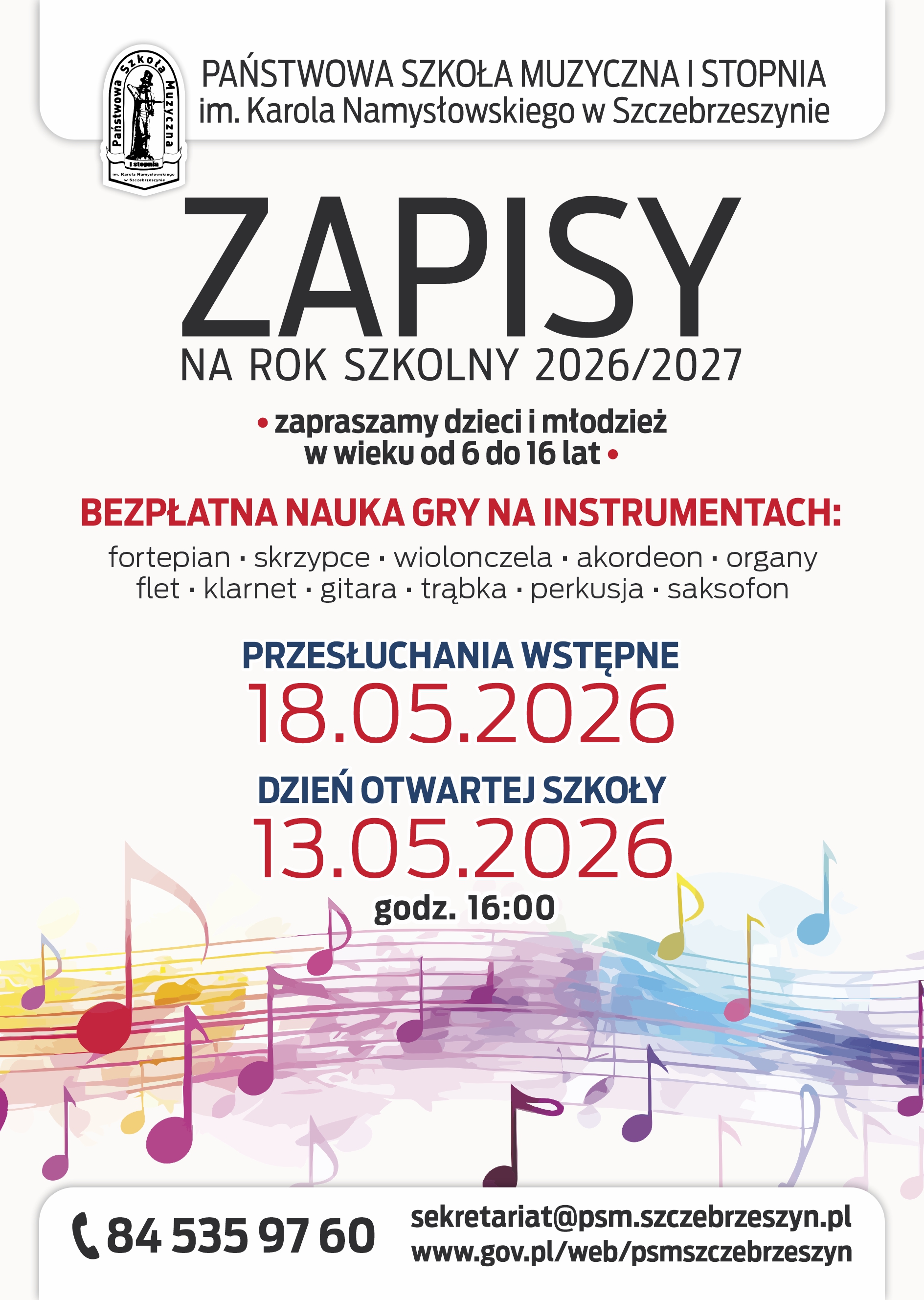 Na białym tle u dołu ozdobne kolorowe nutki. U góry logo szkoły i napis Państwowa Szkoła Muzyczna I stopnia im. Karola Namysłowskiego w Szczebrzeszynie. Zapisy na rok szkolny 2026/2027. Zapraszamy Dzieci i młodzież w wieku od 6 do 16 lat. Bezpłatna nauka gry na instrumentach: fortepian skrzypce wiolonczela akordeon organy flet klarnet gitara trąbka perkusja saksofon. Przesłuchanie wstępne 18. 15. 2026, dzień otwartej szkoły 13. 05. 2026 godz. 16.00. 84 535 97 60 sekretariat@psm.szczebrzeszyn.pl www.gov.pl/web/psmszczebrzeszyn