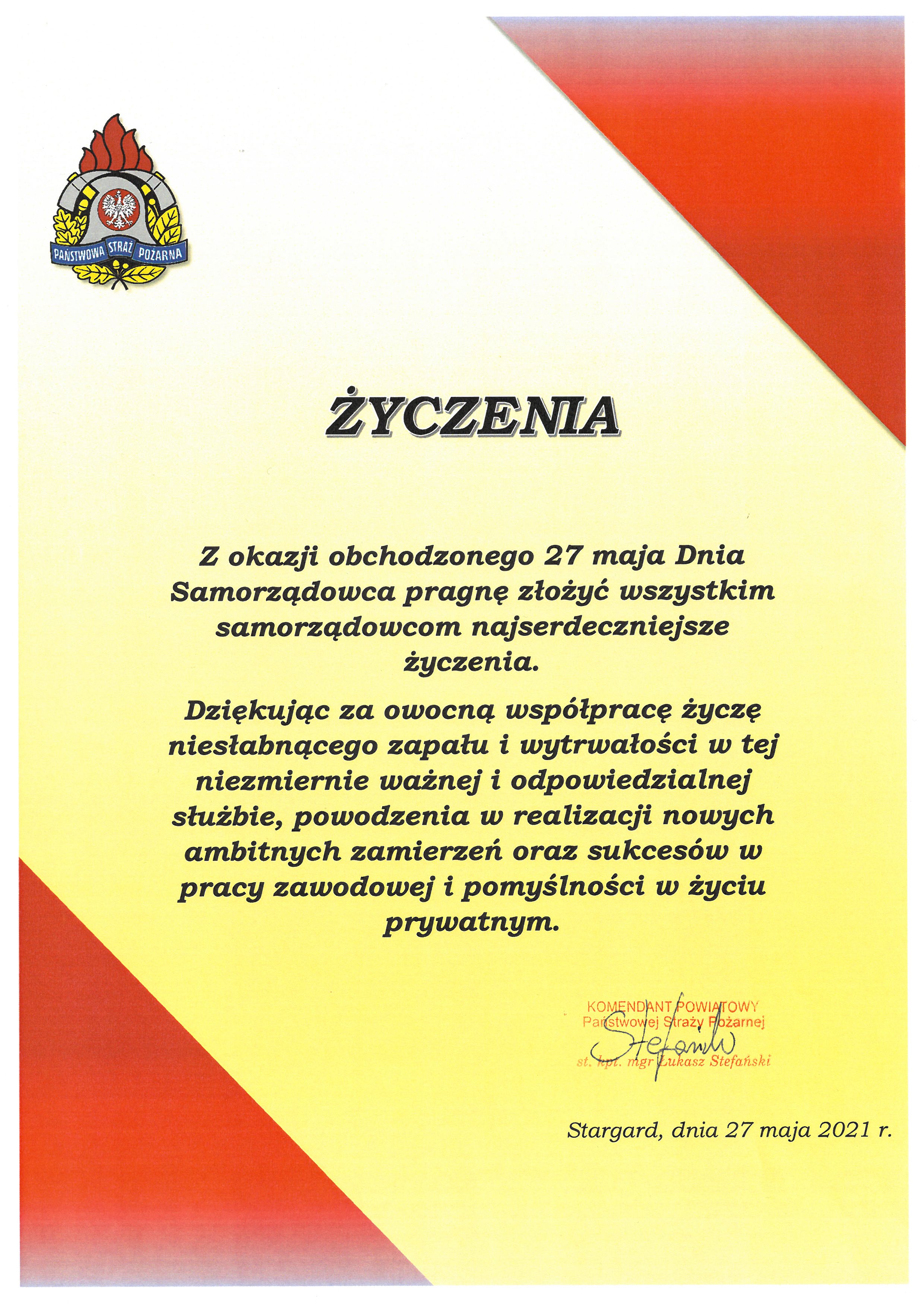 Życzenia "Z okazji obchodzonego 27 maja Dnia Samorządowca pragnę złożyć wszystkim samorządowcom najserdeczniejsze życzenia. Dziękując za owocną współpracę życzę niesłabnącego zapału i wytrwałości w tej niezmiernie ważnej i odpowiedzialnej służbie, powodzenia w realizacji nowych ambitnych zamierzeń oraz sukcesów w pracy zawodowej i pomyślności w życiu prywatnym." podpisał Komendant Powiatowy Państwowej Straży Pożarnej w Stargardzie st. kpt. Łukasz Stefański