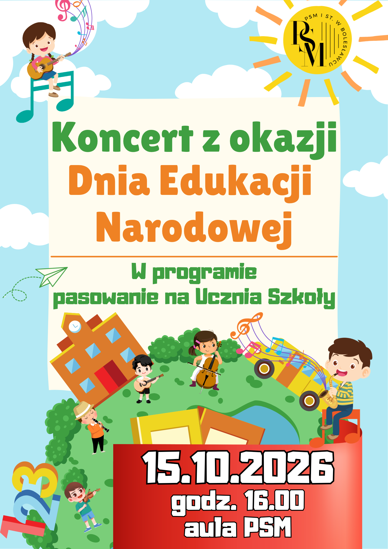 Grafika w bajkowych kolorach - na błękitnym tle, u dołu znajduje się okrągła, zielona planeta - Ziemia, na której są dzieci grające na różnych instrumentach muzycznych, a w centralnej części - dwa różnokolorowe zeszyty. Na Ziemi znajduje się także rysunkowe przedstawienie budynku szkoły i autobusu szkolnego. Na środku grafiki (nad Ziemią) znajduje się kremowa kartka, na której znajdują się napisy: "Koncert z okazji Dnia Edukacji Narodowej. W programie pasowanie na Ucznia Szkoły." Nad kartką znajdują się białe chmury, a w prawym górnym rogu rysunku - słońce, na którego tarczy znajduje się logo szkoły. Na dole, po prawej stronie znajduje się czerwona wstążka z datą koncertu: "15 października 2026 roku, godz. 16.00, aula PSM".