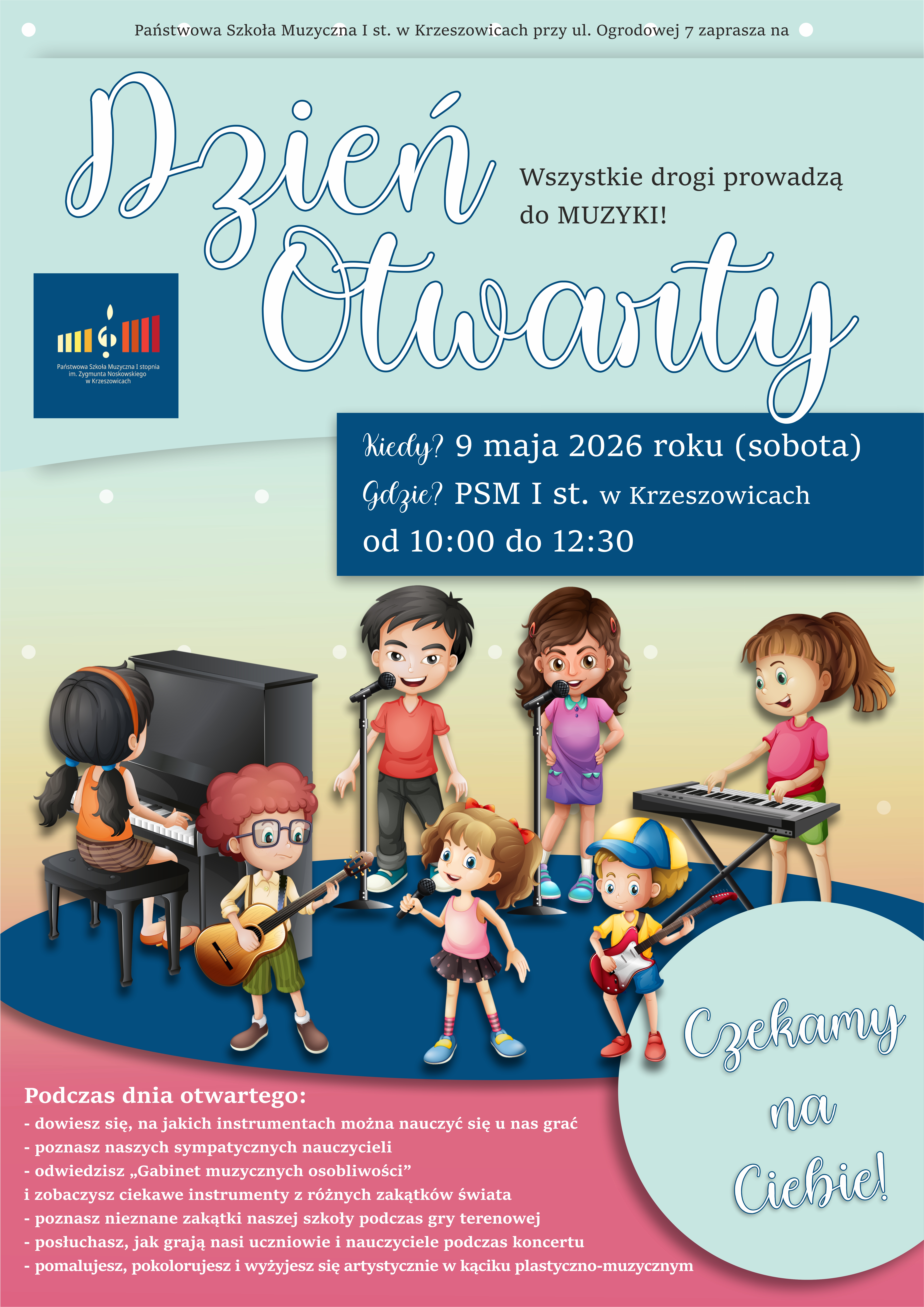 Plakat utrzymany w jasnej, przyjaznej i pastelowej kolorystyce. Tło górnej części ma kolor jasnomiętowy (pastelowa zieleń z lekkim odcieniem błękitu), z delikatnymi, białymi, okrągłymi kropkami rozmieszczonymi nieregularnie. Na samej górze, centralnie, znajduje się cienki, półprzezroczysty, jasny pasek, na którym widnieje tekst w kolorze ciemnoszarym: „Państwowa Szkoła Muzyczna I st. w Krzeszowicach przy ul. Ogrodowej 7 zaprasza na” Poniżej, bardzo dużym, dekoracyjnym, odręcznym krojem pisma w kolorze niebieskim z białym wypełnieniem i cieniem, znajduje się napis: „Dzień Otwarty” Po prawej stronie tego napisu, mniejszym drukowanym fontem w kolorze ciemnoszarym: „Wszystkie drogi prowadzą do MUZYKI!” Po lewej stronie, pod nagłówkiem, umieszczone jest logo szkoły – granatowy kwadrat z kolorowymi pionowymi paskami (żółty, czerwony, niebieski) oraz białą nutą i podpisem: „Państwowa Szkoła Muzyczna I stopnia im. Zygmunta Noskowskiego w Krzeszowicach” Niżej, lekko przesunięty na prawo, znajduje się granatowy prostokąt z zaokrąglonymi rogami, zawierający tekst w kolorze białym: „Kiedy? 9 maja 2026 roku (sobota) Gdzie? PSM I st. w Krzeszowicach od 10:00 do 12:30” Środkowa część plakatu przedstawia ilustrację dzieci w stylu bajkowym (rysunkowym), stojących na półokrągłej, ciemnoniebieskiej scenie: Od lewej: – dziewczynka siedząca przy czarnym fortepianie, grająca na klawiaturze (ciemne włosy w kucyku, pomarańczowa opaska, pomarańczowa bluzka i ciemna spódnica), – chłopiec z rudymi, kręconymi włosami i okularami, grający na gitarze klasycznej (zielone spodenki, żółta koszulka), – chłopiec stojący przy mikrofonie (czerwona koszulka, ciemne spodnie), – dziewczynka śpiewająca do mikrofonu (fioletowa sukienka, brązowe włosy), – dziewczynka grająca na keyboardzie (różowa bluzka, zielona spódnica), – chłopiec grający na gitarze elektrycznej (czapka z daszkiem, żółta koszulka, niebieskie spodenki), – na środku, na pierwszym planie, mała dziewczynka śpiewająca do mikrofonu (różowa sukienka, jasne włosy związane w dwa kucyki). Pod sceną znajduje się duży, różowy (malinowy) obszar z tekstem w kolorze białym, wyrównanym do lewej: „Podczas dnia otwartego: dowiesz się, na jakich instrumentach można nauczyć się u nas grać poznasz naszych sympatycznych nauczycieli odwiedzisz „Gabinet muzycznych osobliwości” i zobaczysz ciekawe instrumenty z różnych zakątków świata poznasz nieznane zakątki naszej szkoły podczas gry terenowej posłuchasz, jak grają nasi uczniowie i nauczyciele podczas koncertu pomalujesz, pokolorujesz i wyżyjesz się artystycznie w kąciku plastyczno-muzycznym” Po prawej stronie, częściowo nachodząc na dolną sekcję, znajduje się duże koło w kolorze jasnomiętowym z cieniem, zawierające napis w stylu odręcznym, niebieskim: „Czekamy na Ciebie!” Całość plakatu utrzymana jest w pogodnym, przyjaznym stylu skierowanym do dzieci i rodzin. Dominują pastelowe kolory (mięta, błękit, róż), uzupełnione ciemniejszym granatem i żywymi barwami postaci oraz instrumentów. Styl ilustracji jest bajkowy, miękki, z zaokrąglonymi kształtami i wyraźnymi konturami.
