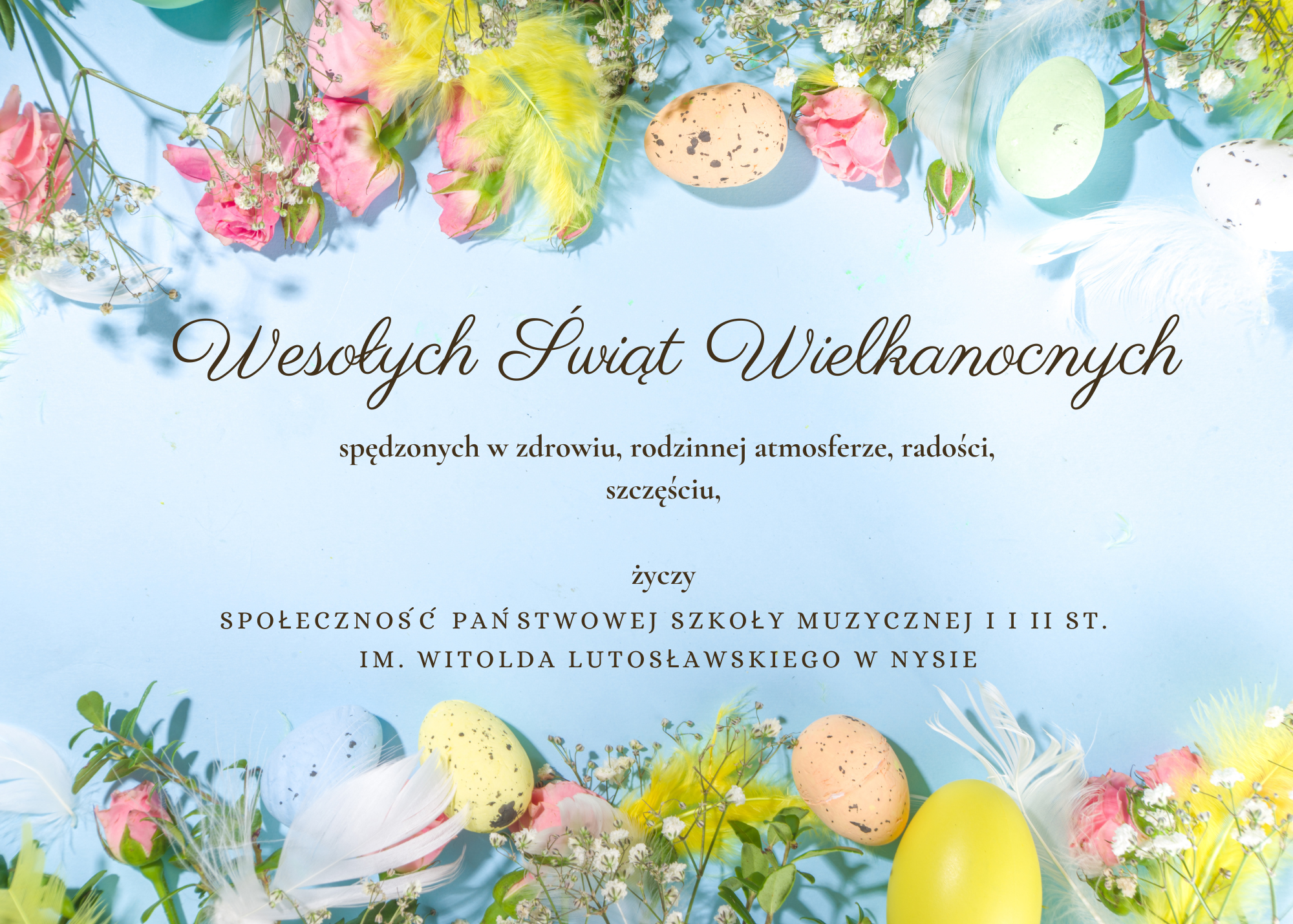 Tło niebieskie na górze i na dole fotografia kolorowych pisanek, kwiatów i białych piór ptasich - całość z przewagą kolorów pastelowych. Napis czarna czcionką Wesołych Świąt Wielkanocnych, spędzonych w zdrowiu, rodzinnej atmosferze, radości, szczęściu życzy społeczność Państwowej Szkoły Muzycznej I i II stopnia im. W. Lutosławskiego w Nysie 