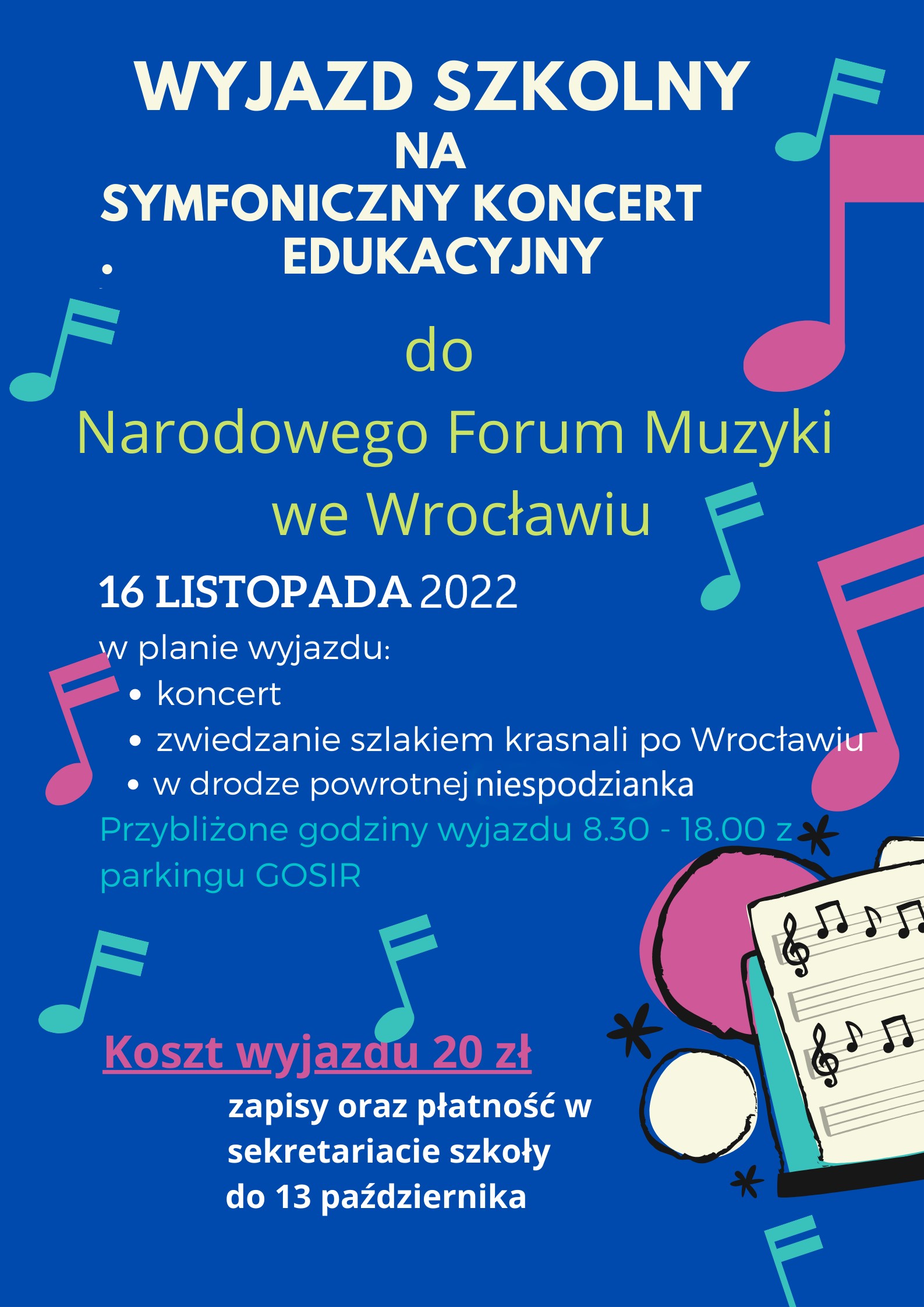 Grafika plakat granatowe tło randomowo rozrzucone nutki w kolorach -morskim i ciemno różowym w prawym dolnym rogu fragment białej kartki z pięciolinią i kluczami wiolinowymi oraz zapisem fragmentów nut. Tekst od góry w kolorach białym żółtym białym granatowym ciemno różowym oraz białym naprzemiennie .Wyjazd szkolny na symfoniczny koncert edukacyjny do Narodowego Forum Muzyki we Wrocławiu poniżej 16 listopada 2022 poniżej w planie wyjazdu koncert zwiedzanie szlakiem Krasnali po Wrocławiu w drodze powrotnej niespodzianka poniżej przybliżone godziny wyjazdu 8:30 do 18:00 z parkingu GOSiR poniżej podkreślone koszt wyjazdu 20 zł zapisy oraz płatność w sekretariacie szkoły do 13 października