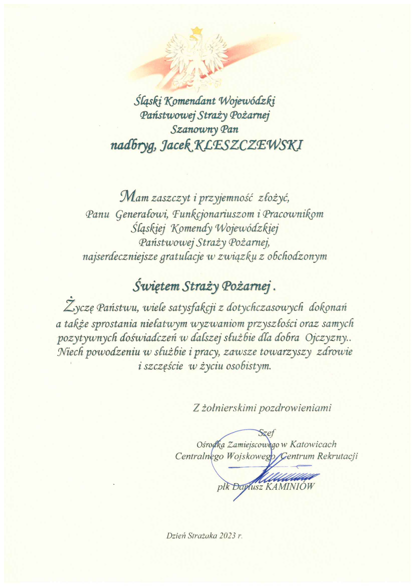 Śląski Komendant Wojewódzki Państwowej Straży Pożarnej Szanowny Pan nadbryg. Jacek Kleszczewski Mam zaszczyt i przyjemność złożyć Panu Generałowi, Funkcjonariuszom i Pracownikom Śląskiej Komendy Wojewódzkiej Państwowej Straży Pożarnej najserdeczniejsze gratulacje w związku z obchodzonym Świętem Straży Pożarnej. Życzę Państwu, wiele satysfakcji z dotychczasowych dokonań a także sprostania niełatwym wyzwaniom przyszłości oraz samych pozytywnych doświadczeń w dalszej służbie dla dobra Ojczyzny .. Niech powodzeniu w służbie i pracy, zawsze towarzyszy zdrowie i szczęście w życiu osobistym. Z żołnierskimi pozdrowieniami Szef Ośrodka Zamiejscowego w Katowicach Centralnego Wojskowego Centrum Rekrutacji płk Dariusz Kaminiów Dzień Strażaka 2023 r. 