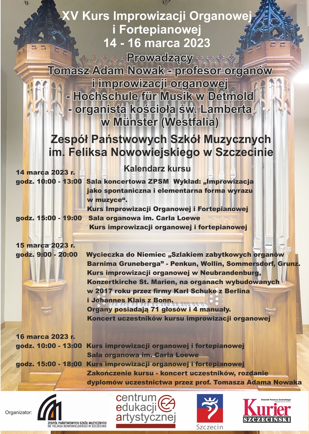 XV Kurs Improwizacji Organowej i Fortepianowej 14 - 16 marca 2023; Prowadzący: Tomasz Adam Nowak - profesor organów i improwizacji organowej - Hochschule für Musik w Detmold - organista kościoła św. Lamberta w Münster (Westfalia); Zespół Państwowych Szkół Muzycznych im. Feliksa Nowowiejskiego w Szczecinie - Kalendarz kursu: 14 marca 2023 r. godz. 10:00 - 13:00 - Sala koncertowa ZPSM - Wykład: „Improwizacja jako spontaniczna i elementarna forma wyrazu w muzyce“. Kurs Improwizacji Organowej i Fortepianowej; godz. 15:00 - 19:00 Sala organowa im. Carla Loewe. Kurs improwizacji organowej i fortepianowej - 15 marca 2023 r. godz. 9:00 - 20:00 Wycieczka do Niemiec „Szlakiem zabytkowych organów Barnima Gruneberga”- Penkun, Wollin, Sommersdorf, Grunz. Kurs improwizacji organowej w Neubrandenburg, Konzertkirche St. Marien, na organach wybudowanych w 2017 roku przez firmy Karl Schuke z Berlina i Johannes Klais z Bonn. Organy posiadają 71 głosów i 4 manuały. Koncert uczestników kursu improwizacji organowej; 16 marca 2023 r. godz. 10:00 - 13:00 - Kurs improwizacji organowej i fortepianowej - Sala organowa im. Carla Loewe; godz. 15:00 - 18:00 - Kurs improwizacji organowej i fortepianowej; Zakończenie kursu - koncert uczestników, rozdanie dyplomów uczestnictwa przez prof. Tomasza Adama Nowaka