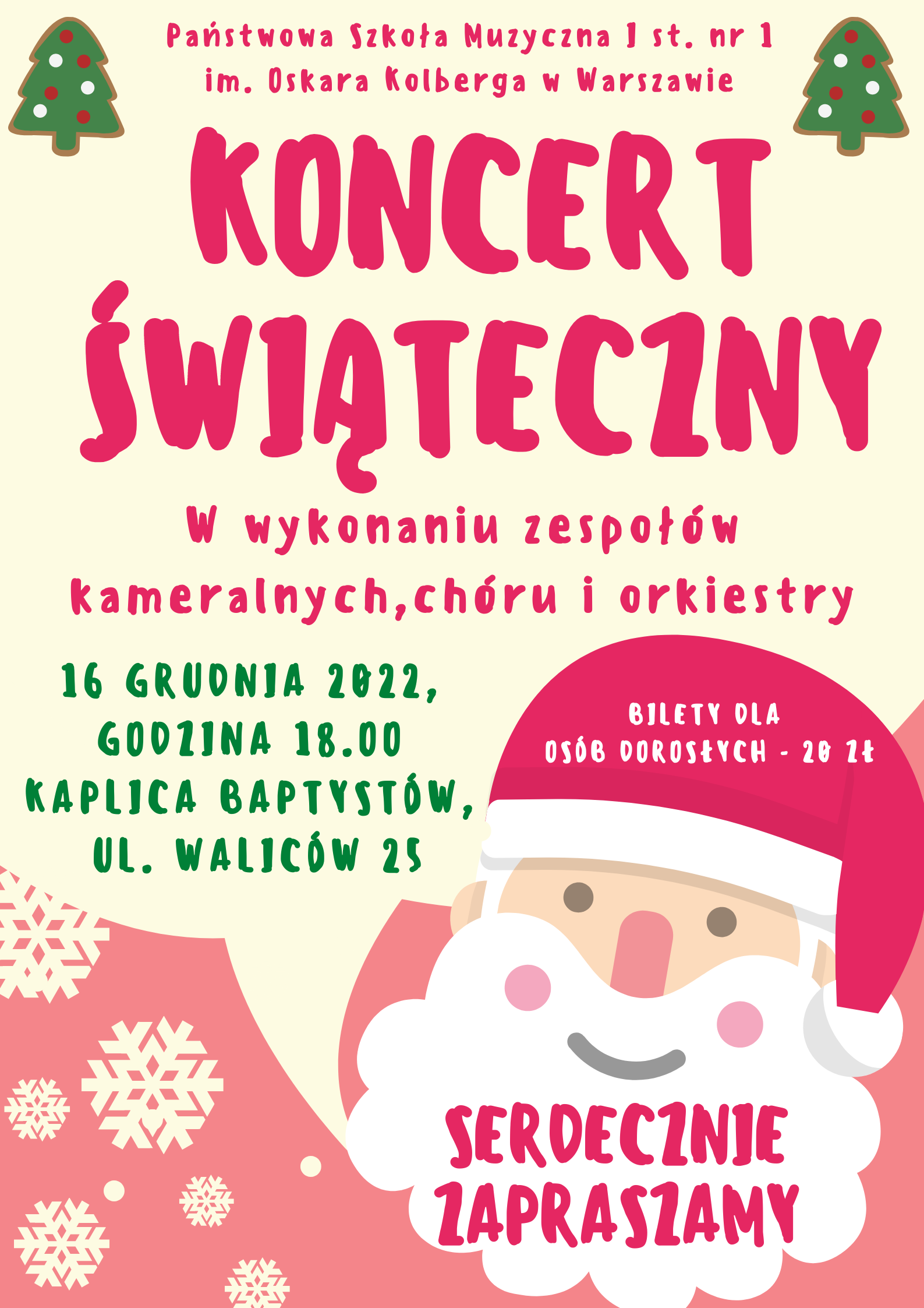 Plakat Koncertu Świątecznego. W nagłówku widnieje pełna nazwa szkoły, Państwowa Szkoła Muzyczna I st. nr 1 im. Oskara Kolberga w Warszawie, napisana w kolorze czerwonym. W prawym i lewym górnym rogu znajdują się zielone choinki, na których umieszczone zostały białe i czerwone bombki. Pod nazwą szkoły został umieszczony duży napis w kolorze czerwonym Koncert Świąteczny, pod którym, mniejszą czcionką, również w kolorze czerwonym, został umieszczony napis - w wykonaniu zespołów kameralnych, chóru i orkiestry. Poniżej, z lewej strony znajduje się data i miejsce wydarzenia, zapisane zielonymi literami - 16 grudnia 2022r, godzina 18.00, Kaplica Babtystów, ul. Waliców 25. Całość znajduje się na beżowym tle. W prawym dolnym rogu, znajduje się grafika twarzy Mikołaja sięgająca do połowy plakatu. Na czerwonej czapce, białymi literami została napisana informacja o biletach - bilety dla osób dorosłych - 20zł - na białej brodzie Mikołaja, czerwonymi literami widnieje napis - Serdecznie Zapraszamy