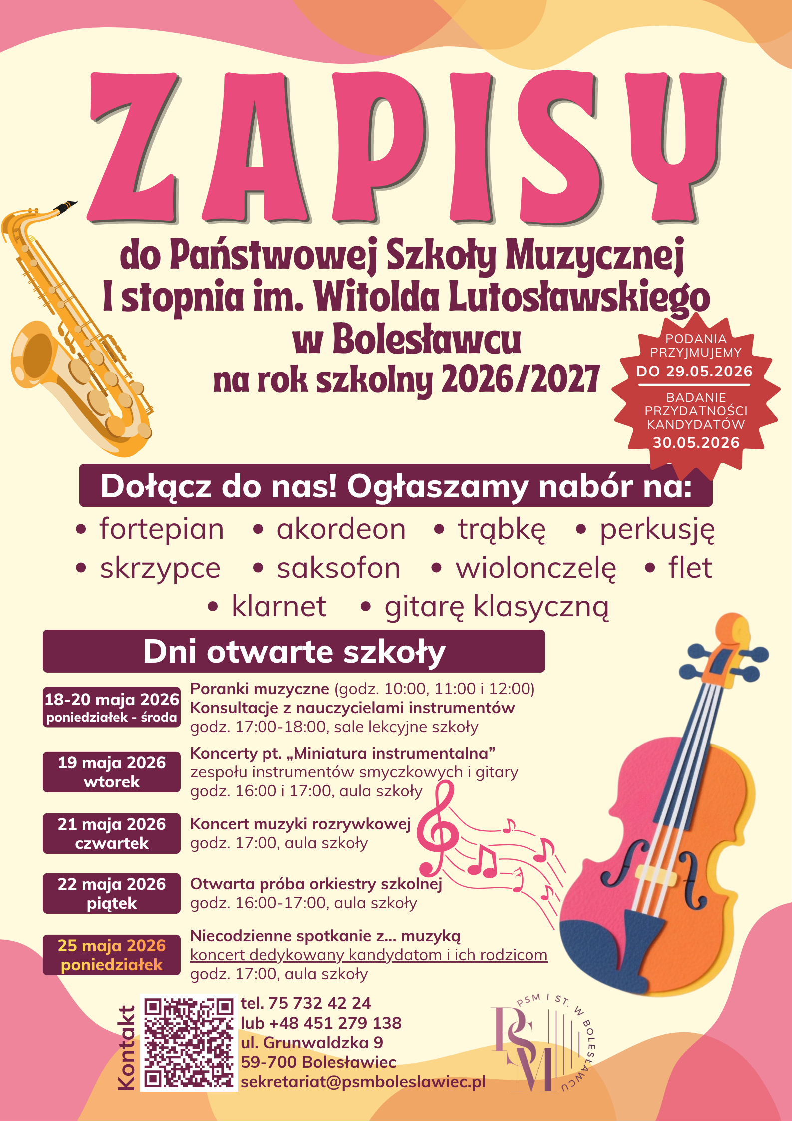 Plakat przedstawiający informacje o zapisach do szkoły muzycznej w Bolesławcu na rok szkolny 2025/2026. Plakat w kolorach kremowych z bordowymi i żółtymi plamkami znajdującymi się na dolnej i górnej krawędzi. Po lewej stronie znajduje się przedstawiony rysunkowo saksofon, natomiast po prawej - skrzypce. Na plakacie znajdują się następujące napisy (od środka, od góry): "Zapisy do Państwowej Szkoły Muzycznej I stopnia im. Witolda Lutosławskiego w Bolesławcu na rok szkolny 2026/2027. Podania przyjmujemy do 29.05.2026 r., badanie przydatności kandydatów - 30.05.2026 r.; Dołącz do nas! Ogłaszamy nabór na: fortepian, akordeon, trąbkę, perkusję, skrzypce, saksofon, wiolonczelę, flet, klarnet, gitarę klasyczną. Dni otwarte szkoły: 18-20 maja - poranki muzyczne (godz. 10.00, 11.00, 12.00) - aula szkoły; konsultacje z nauczycielami instrumentów w godz. 17.00-18.00 w salach lekcyjnych; 19 maja - Koncerty pt. "Miniatura instrumentalna" zespołu instrumentów smyczkowych i gitary (godz. 16.00 i 17.00) - aula szkoły; 21 maja - Koncert muzyki rozrywkowej (godz. 17.00) - aula szkoły; 22 maja - otwarta próba orkiestry szkolnej (godz. 16.00-17.00) - aula szkoły; 25 maja - Niecodzienne spotkanie z... muzyką, czyli koncert dedykowany kandydatom i ich rodzicom (godz. 17.00) - aula szkoły. Kontakt: tel. 75 732 42 24 lub +48 451 279 138, ul. Grunwaldzka 9, 59-700 Bolesławiec, sekretariat@psmboleslawiec.pl".