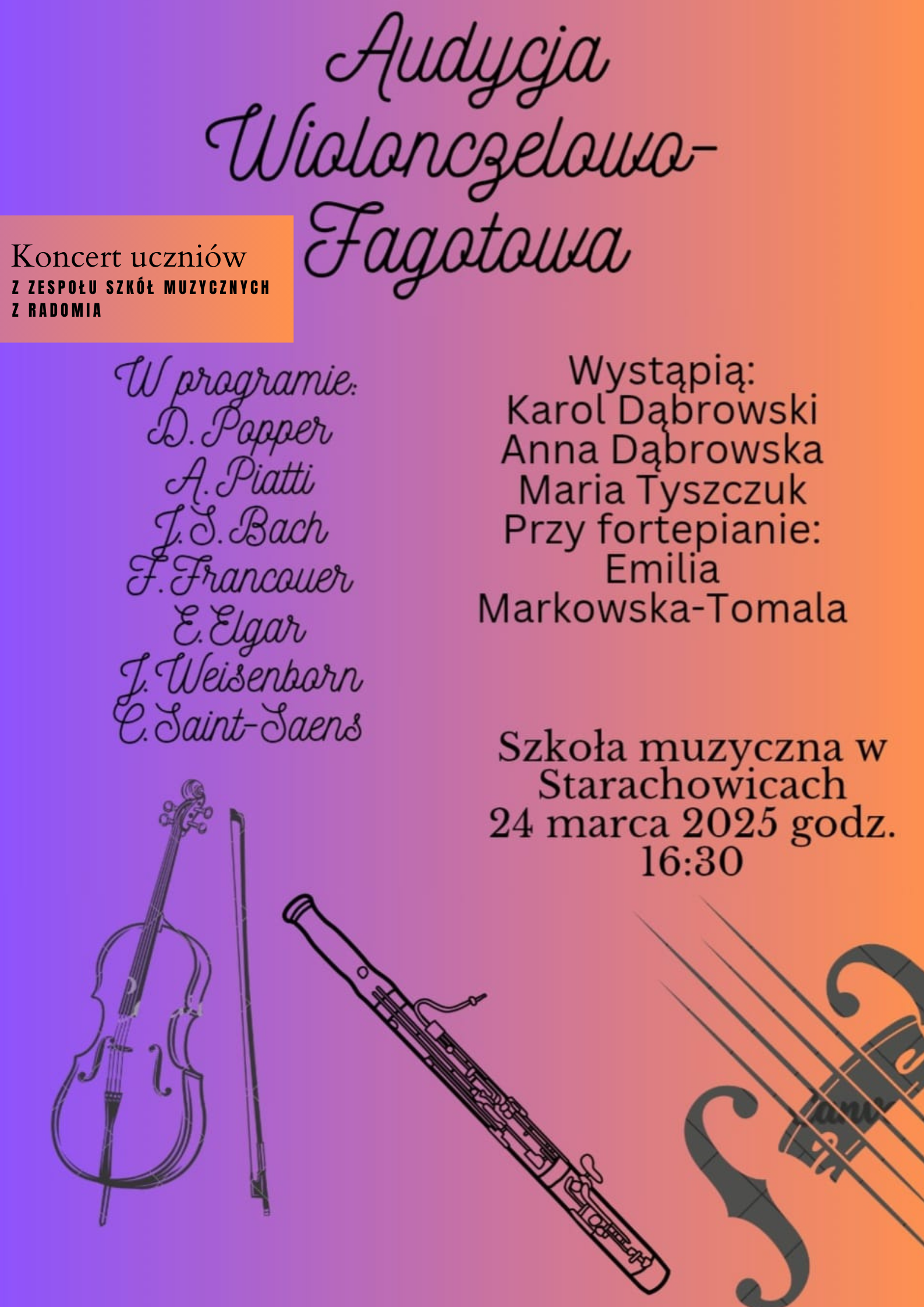Na plakacie znajduje się ogłoszenie o "Audycji Wiolonczelowo-Fagotowej" - koncercie uczniów z Zespołu Szkół Muzycznych z Radomia. Plakat zawiera następujące informacje: Tytuł: Audycja Wiolonczelowo-Fagotowa. Informacja o koncercie: Koncert uczniów z Zespołu Szkół Muzycznych z Radomia. Program: D. Popper A. Piatti J.S. Bach F. Francoeur E. Elgar J. Weisenborn C. Saint-Saëns Wystąpią: Karol Dąbrowski Anna Dąbrowska Maria Tyszczuk Przy fortepianie: Emilia Markowska-Tomala. Miejsce: Szkoła Muzyczna w Starachowicach. Data i godzina: 24 marca 2025 godz. 16:30. Na plakacie znajdują się również grafiki przedstawiające wiolonczelę i fagot.