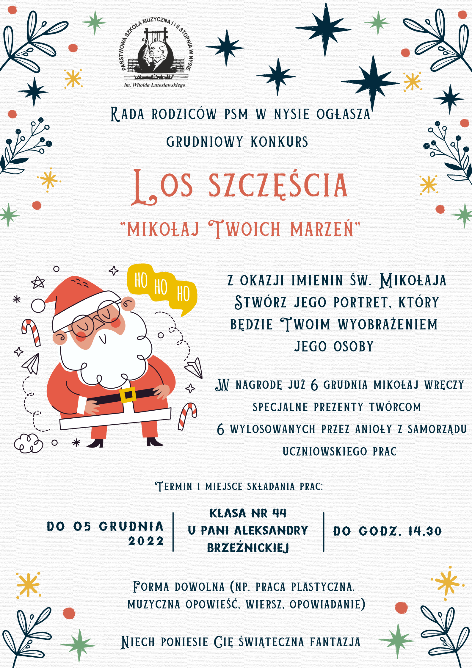 Grafika. Afisz. Na szarym tle ozdobionym graficznymi elementami świątecznymi u góry i na dole oraz graficznym wizerunkiem świętego Mikołaja z lewej strony środka afisza - u góry logo szkoły, pod nim napis "Rada Rodziców PSM w Nysie ogłasza grudniowy konkurs LOS SZCZĘŚCIA Mikołaj Twoich Marzeń. Pod nim napis: z okazji imienin świętego Mikołaja stwórz portret, który będzie Twoim wyobrażeniem Jego osoby. W nagrodę już 6 grudnia Mikołaj wręczy specjalne prezenty twórcom 6 wylosowanych przez anioły z Samorządu Uczniowskiego. W dolnej części afisz podany jest termin i miejsce składania prac: do 5 grudnia 2022 roku - klasa nr 44 u pani Aleksandry Brzeźnickiej - do godz. 14.30. Na samym dole napis: forma dowolna (na przykład praca plastyczna, muzyczna opowieść, wiersz, opowiadanie). Niech poniesie Cię świąteczna fantazja