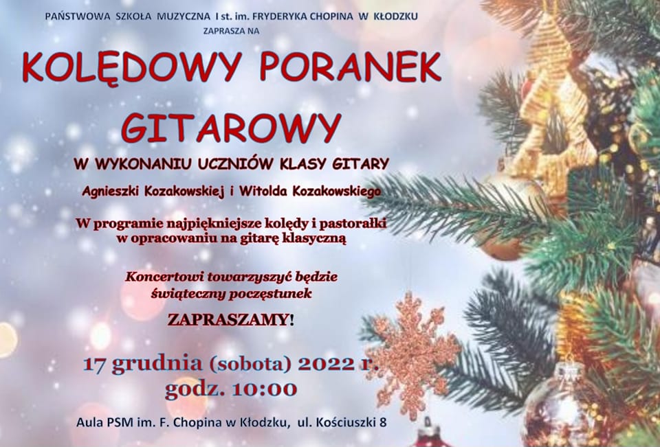 Plakat świąteczny z grafiką ubranej choinki po prawej stronie, z tekstem " Państwowa Szkoła Muzyczna I st. im. Fryderyka Chopina w Kłodzku zaprasza na Kolędowy poranek gitarowy w wykonaniu uczniów klasy gitary Agnieszki Kozakowskiej i Witolda Kozakowskiego. W programie najpiękniejsze kolędy i pastorałki w opracowaniu na gitarę klasyczną, Koncertowi towarzyszyć będzie świąteczny poczęstunek ZAPRASZAMY! 17 grudnia (sobota) 2022 r. godz. 10:00 Aula PSM im. F. Chopina w Kłodzku, ul. Kościuszki 8."