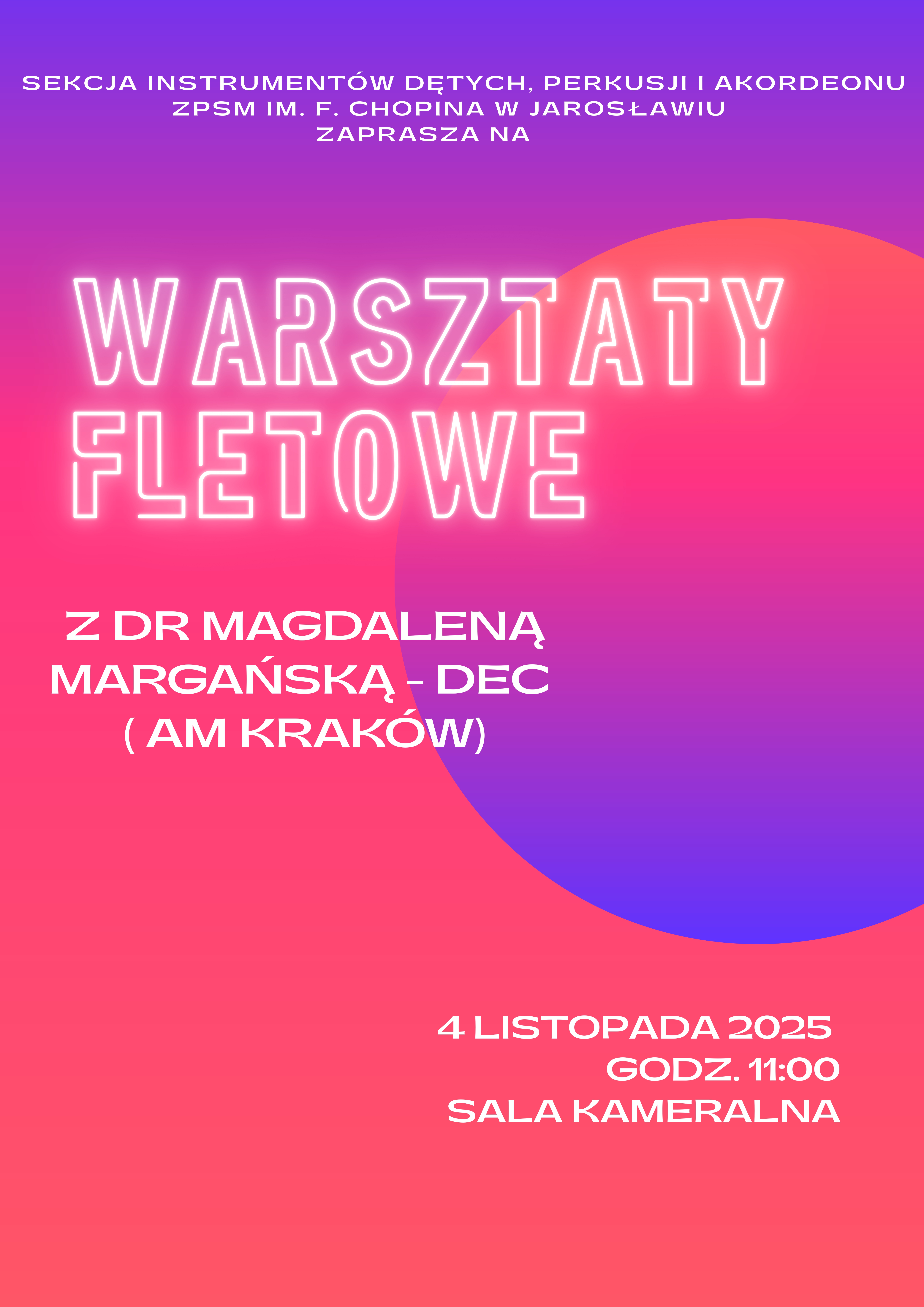 Typ: Plakat informacyjny. Temat: Warsztaty fletowe. Tekst główny: SEKCJA INSTRUMENTÓW DĘTYCH, PERKUSJI I AKORDEONU ZPSM IM. F. CHOPINA W JAROSŁAWIU ZAPRASZA NA WARSZTATY FLETOWE Z DR MAGDALENĄ MARGAŃSKĄ - DEC (AM KRAKÓW) 4 LISTOPADA 2025 GODZ. 11:00 SALA KAMERALNA Styl/Kolorystyka: Plakat ma żywe, neonowe kolory. Tło to gradient przechodzący z intensywnego różu/fuksji na dole do pomarańczowo-różowego u góry, z dużą, rozmytą, jasnoróżową plamą w prawym górnym rogu. Tytuł "WARSZTATY FLETOWE" jest napisany dużą, neonową czcionką w kolorze białym. Pozostały tekst jest biały, prosty. Opis: Plakat zapraszający na warsztaty fletowe z dr Magdaleną Margańską-Dec z Akademii Muzycznej w Krakowie, organizowane przez Sekcję Instrumentów Dętych, Perkusji i Akordeonu Zespołu Państwowych Szkół Muzycznych im. F. Chopina w Jarosławiu. Wydarzenie odbędzie się 4 listopada 2025 roku o godzinie 11:00 w Sali Kameralnej.