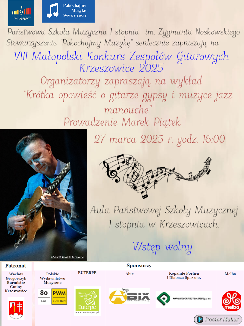 Plakat na szarym tle, od góry po lewej logotypy: Państwowa Szkoła Muzyczna I stopnia im. Zygmunta Noskowskiego i Stowarzyszenie Pokochajmy Muzykę. Państwowa Szkoła Muzyczna I stopnia im. Zygmunta Noskowskiego i Stowarzyszenie "Pokochajmy Muzykę" serdecznie zapraszają na VIII Małopolski Konkurs Zespołów Gitarowych Krzeszowice 2025 Organizatorzy zapraszają na wykład "Krótka opowieść o gitarze gypsy i muzyce jazz manouche" Prowadzenie Marek Piątek 27 marca 2025 r. godz. 16:00 Aula Państwowej Szkoły Muzycznej I stopnia w Krzeszowicach. Wstęp wolny. Po lewej zdjęcie gitarzysty z gitarą. Na dole Logotypy sponsorów i patronaty. Wacław Gregorczyk Burmistrz Gminy Krzeszowice, 80 PWM, Polskie Wydawnictwo Muzyczne EUTERPE Abix Kopalnie Porfiru i Diabazu Sp. z o.o. Melba Patronat KOPALNIE PORFIRU i DIABAZU, Melba.