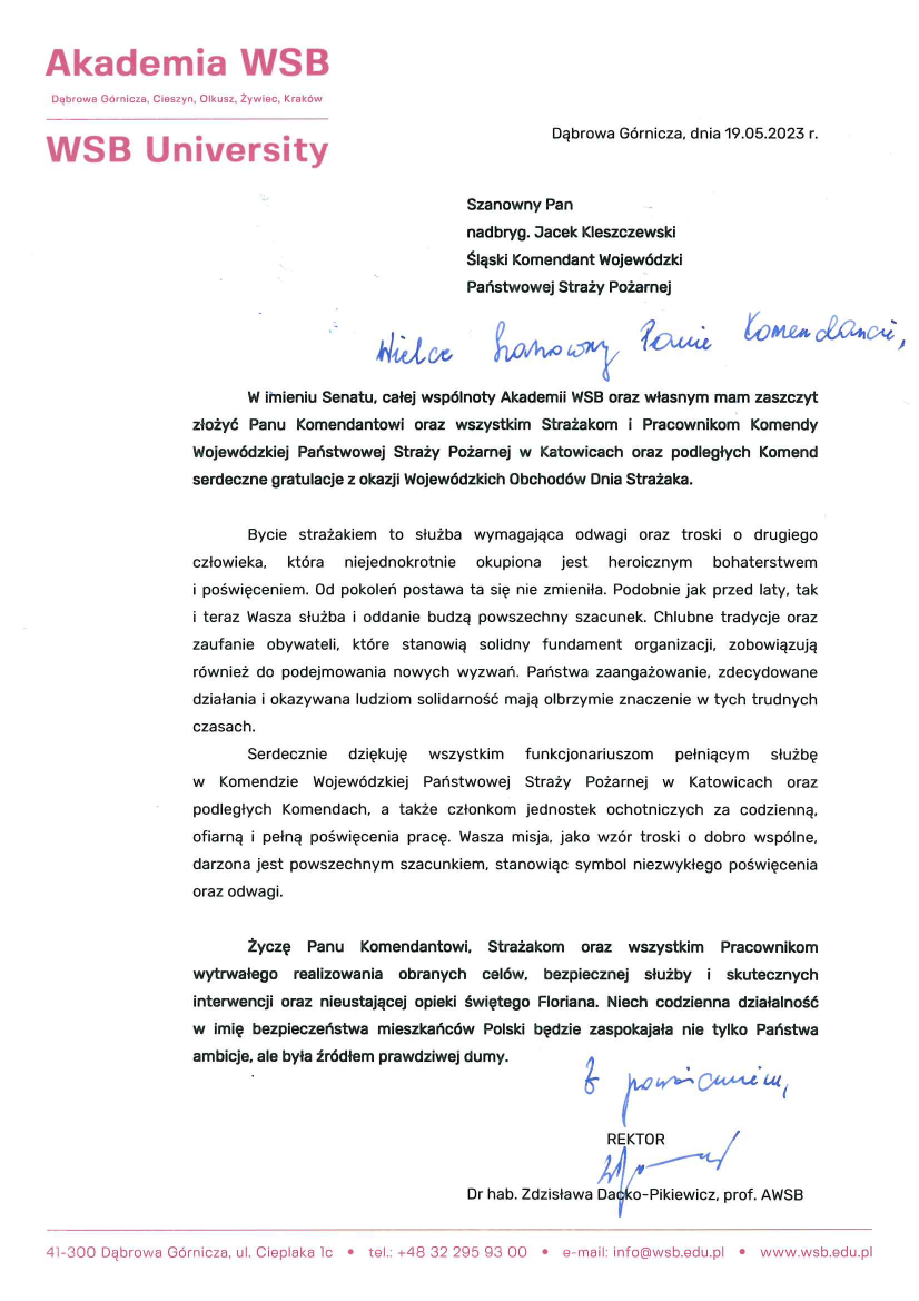 Akademia WSB Dąbrowa Górnicza, Cieszyn, Olkusz, Żywiec, Kraków WSP University Dąbrowa Górnicza 19.05.2023 r. Szanowny Pan Nadbryg. Jacek Kleszczewski Śląski Komendant Wojewódzki Państwowej Straży Pożarnej Wielce Szanowny Panie Komendancie, W imieniu Senatu, całej wspólnoty Akademii WSB oraz własnym mam zaszczyt złożyć Panu Komendantowi oraz wszystkim Strażakom i Pracownikom Komendy Wojewódzkiej Państwowej Straży Pożarnej w Katowicach oraz podległych Komend serdeczne gratulacje z okazji wojewódzkich Obchodów Dnia Strażaka. Bycie strażakiem to służba wymagająca odwagi oraz troski o drugiego człowieka, która niejednokrotnie okupiona jest heroicznym bohaterstwem i poświęceniem. Od pokoleń postawa ta się nie zmieniła. Podobnie jak przez laty, tak i teraz Wasza służba i oddanie budzą powszechny szacunek. Chlubne tradycje oraz zaufanie obywateli, które stanowią solidny fundament organizacji, zobowiązują również do podejmowania nowych wyzwań. Państw zaangażowanie, zdecydowane działania i okazywana ludziom solidarność mają olbrzymie znaczenie w tych trudnych czasach. Serdecznie dziękuję wszystkim funkcjonariuszom pełniącym służbę w Komendzie Wojewódzkiej, a także członkom jednostek ochotniczych za codzienną, ofiarną i pełną poświęcenia pracę. Wasza misja, jako wzór troski o dobro wspólne, darzona jest powszechnym szacunkiem, stanowiąc symbol niezwykłego poświęcenia oraz odwagi. Życzę Panu Komendantowi, Strażakom oraz wszystkim Pracownikom wystrwałego realizowania obranych celów, bezpiecznej służby i skutecznych interwencji oraz nieustającej opieki świętego Floriana. Niech codzienna działalność w imię bezpieczeństwa mieszkańców Polski będzie zaspokajała nie tylko Państwa ambicje, ale była źródłem prawdziwej dumy. Z poważaniem Rektor Dr hab. Zdzisława Dacko – Pikiewicz, prof. AWSB
