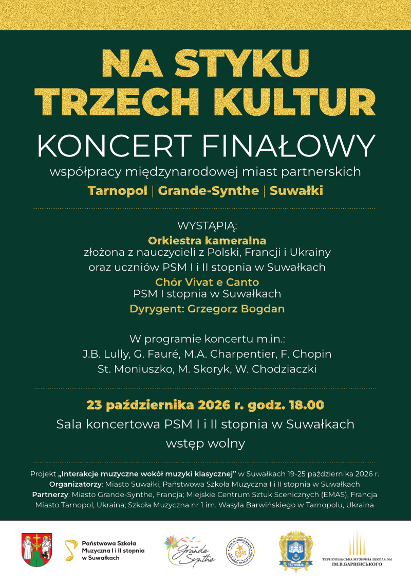 NA STYKU TRZECH KULTUR KONCERT FINAŁOWY współpracy międzynarodowej miast partnerskich Tarnopol | Grande-Synthe | Suwałki WYSTĄPIĄ: Orkiestra kameralna złożona z nauczycieli z Polski, Francji i Ukrainy oraz uczniów PSM I i II stopnia w Suwałkach Chór Vivat e Canto PSM I stopnia w Suwałkach Dyrygent: Grzegorz Bogdan W programie koncertu m.in.: J.B. Lully, G. Fauré, M.A. Charpentier, F. Chopin St. Moniuszko, M. Skoryk, W. Chodziaczki 23 października 2026 r. godz. 18.00 Sala koncertowa PSM I i II stopnia w Suwałkach wstęp wolny Projekt „Interakcje muzyczne wokół muzyki klasycznej” w Suwałkach 19-25 października 2026 r. Organizatorzy: Miasto Suwałki, Państwowa Szkoła Muzyczna I i II stopnia w Suwałkach Partnerzy: Miasto Grande-Synthe, Francja; Miejskie Centrum Sztuk Scenicznych (EMAS), Francja Miasto Tarnopol, Ukraina; Szkoła Muzyczna nr 1 im. Wasyla Barwińskiego w Tarnopolu, Ukraina