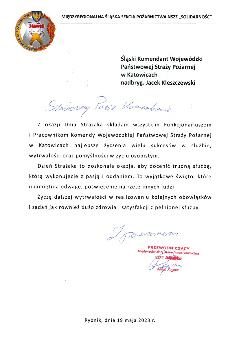 Śląski Komendant Wojewódzki Państwowej Straży Pożarnej w Katowicach Szanowny Panie Komendancie Z okazji Dnia Strażaka składam wszystkim Funkcjonariuszom i Pracownikom Komendy Wojewódzkiej Państwowej Straży Pożarnej w Katowicach najlepsze życzenia wielu sukcesów w służbie, wytrwałości oraz pomyślności w życiu osobistym. Dzień Strażaka to doskonała okazja, aby docenić trudną służbę, którą wykonujecie z pasją i oddaniem. To wyjątkowe święto, które upamiętnia odwagę, poświęcenie na rzecz innych ludzi. Życzę dalszej wytrwałości w realizowaniu kolejnych obowiązków i zadań jak również dużo zdrowia i satysfakcji z pełnionej służby. Z poważaniem, Przewodniczący Międzyregionalnej Śląskiej Sekcji Pożarnictwa NSZZ Solidarność Adam Rogoza Rybnik, dnia 19 maja 2023 r.