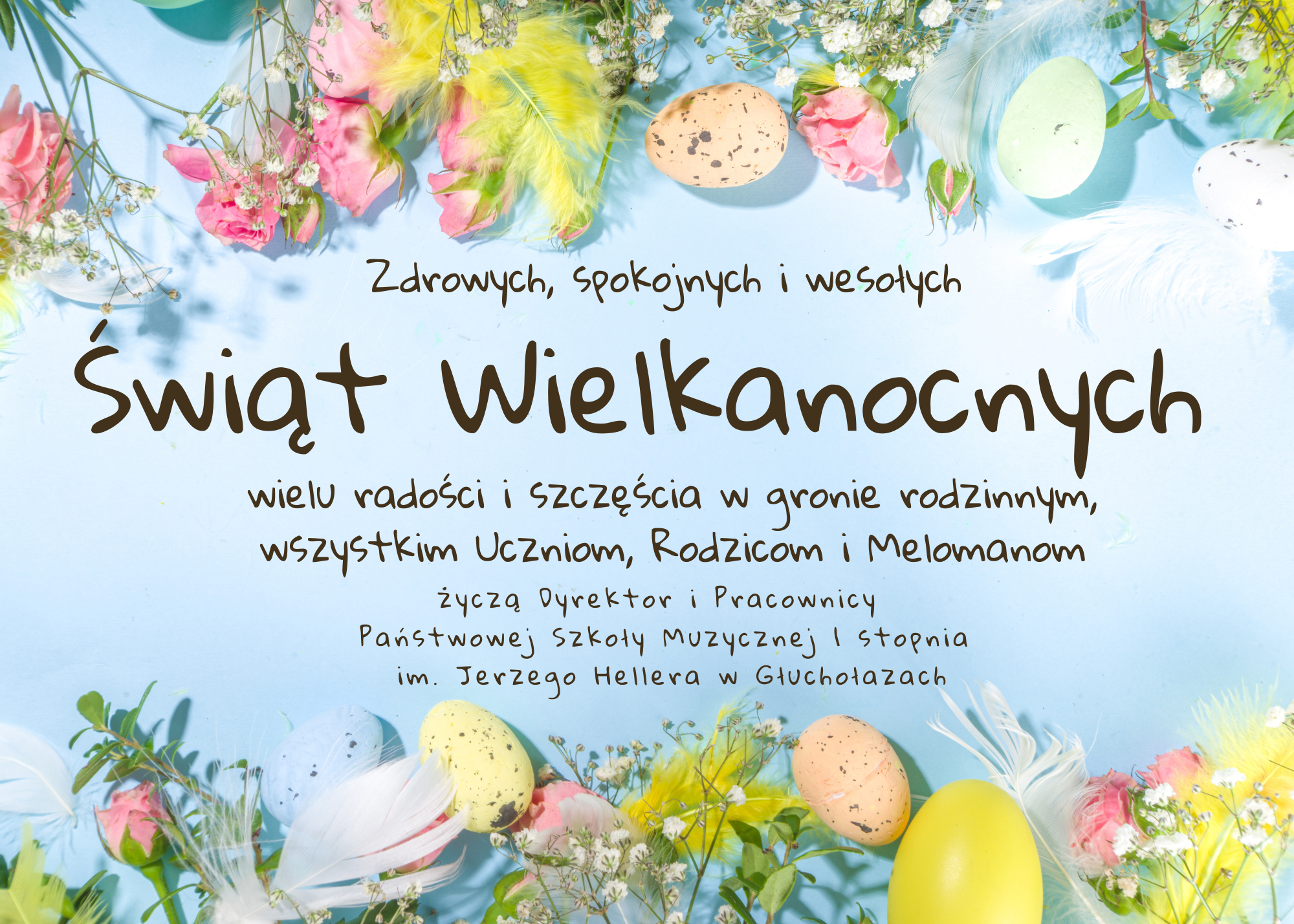 Plakat, jasnoniebieskie tło u góry i na dole zdjęcia przedstawiające pisanki wielkanocne kwiaty zioła oraz kolorowe ptasie pióra wszystko utrzymane w pastelowych kolorach pośrodku napis czcionką ozdobną Zdrowych spokojnych i wesołych Świąt Wielkanocnych wielu radości i szczęścia w gronie rodzinnym wszystkim uczniom rodzicom i melomanom życzą dyrektor oraz pracownicy Państwowej Szkoły muzycznej pierwszego stopnia im Jerzego Hellera w Głuchołazach