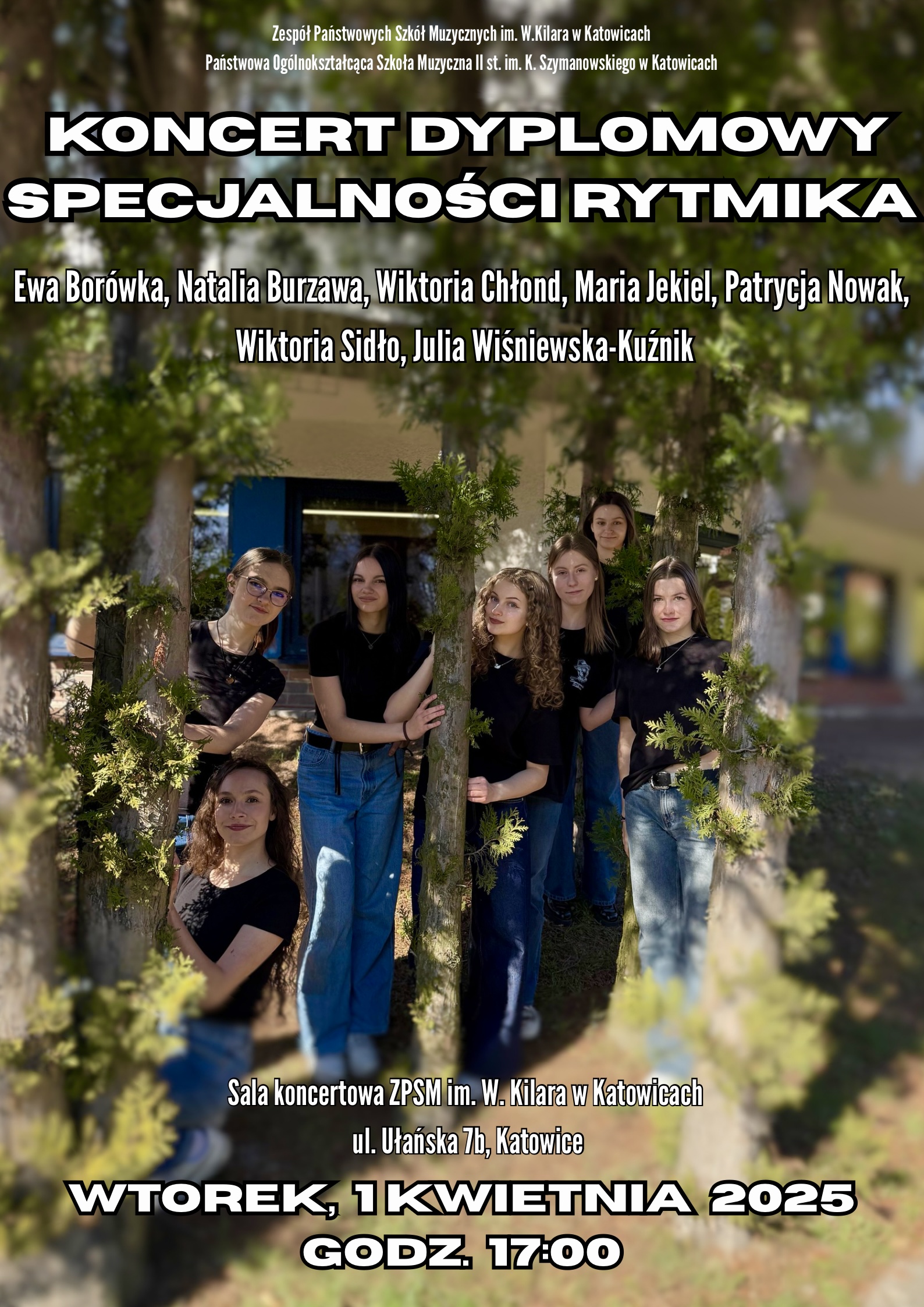 Plakat koncertu dyplomowego specjalności rytmika w Zespole Państwowych Szkół Muzycznych im. W. Kilara w Katowicach. W górnej części plakatu znajduje się nazwa szkoły i informacja o Państwowej Ogólnokształcącej Szkole Muzycznej II st. im. K. Szymanowskiego w Katowicach. Poniżej, dużymi, pogrubionymi literami widnieje napis "KONCERT DYPLOMOWY" oraz mniejszymi "SPECJALNOŚCI RYTMIKA". Następnie wymienione są nazwiska siedmiu osób: Ewa Borówka, Natalia Burzawa, Wiktoria Chłond, Maria Jekiel, Patrycja Nowak, Wiktoria Sidło, Julia Wiśniewska-Kuźnik. W centralnej części plakatu znajduje się zdjęcie siedmiu młodych kobiet, prawdopodobnie występujących uczennic. Ubrane są w ciemne bluzki i jeansy, stoją na zewnątrz, opierając się o drzewo. W dolnej części plakatu podane są szczegóły wydarzenia: "Sala koncertowa ZPSM im. W. Kilara w Katowicach, ul. Ułańska 7b, Katowice". Poniżej, na kolorowym tle, widnieje data i godzina koncertu: "WTOREK, 1 KWIETNIA 2025, GODZ. 17:00"