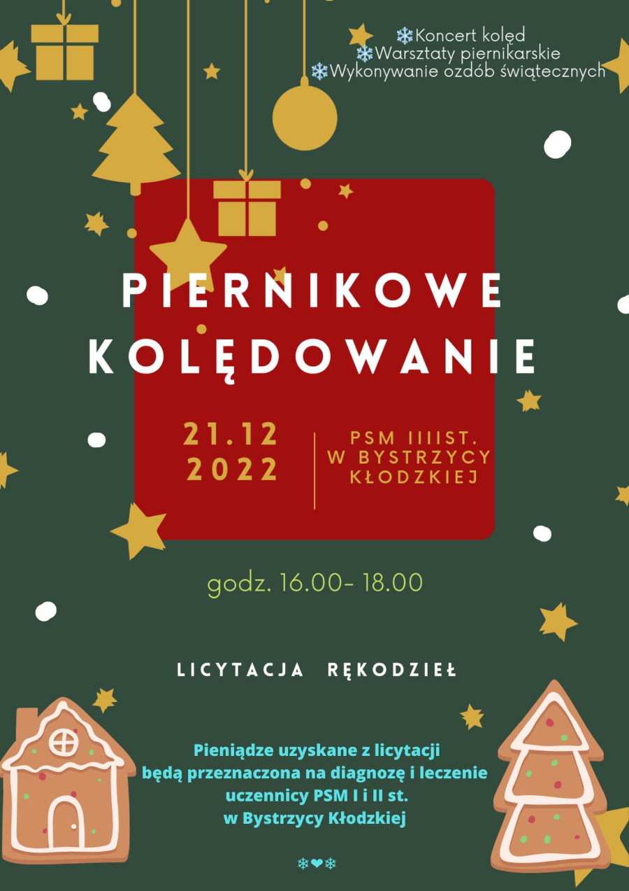 Plakat na ciemnozielonym tle kształty paczki, choinki, bombki oraz gwiazdki w kolorze żółtym zwisające na sznurkach, na środku biały napis Piernikowe Kolędowanie, poniżej żółte napisy daty i godziny 21.12.2022 godz. 16.00 - 18.00, miejsce PSM I i II st. w Bystrzycy Kłodzkiej, na dole napis biały licytacja rękodzieł, na dole niebieski napis "Pieniądze uzyskane z licytacji będą przeznaczone na diagnozę i leczenie uczennicy PSM w Bystrzycy Kłodzkiej, na dole po bokach pierniki w kształcie domku oraz choinki.