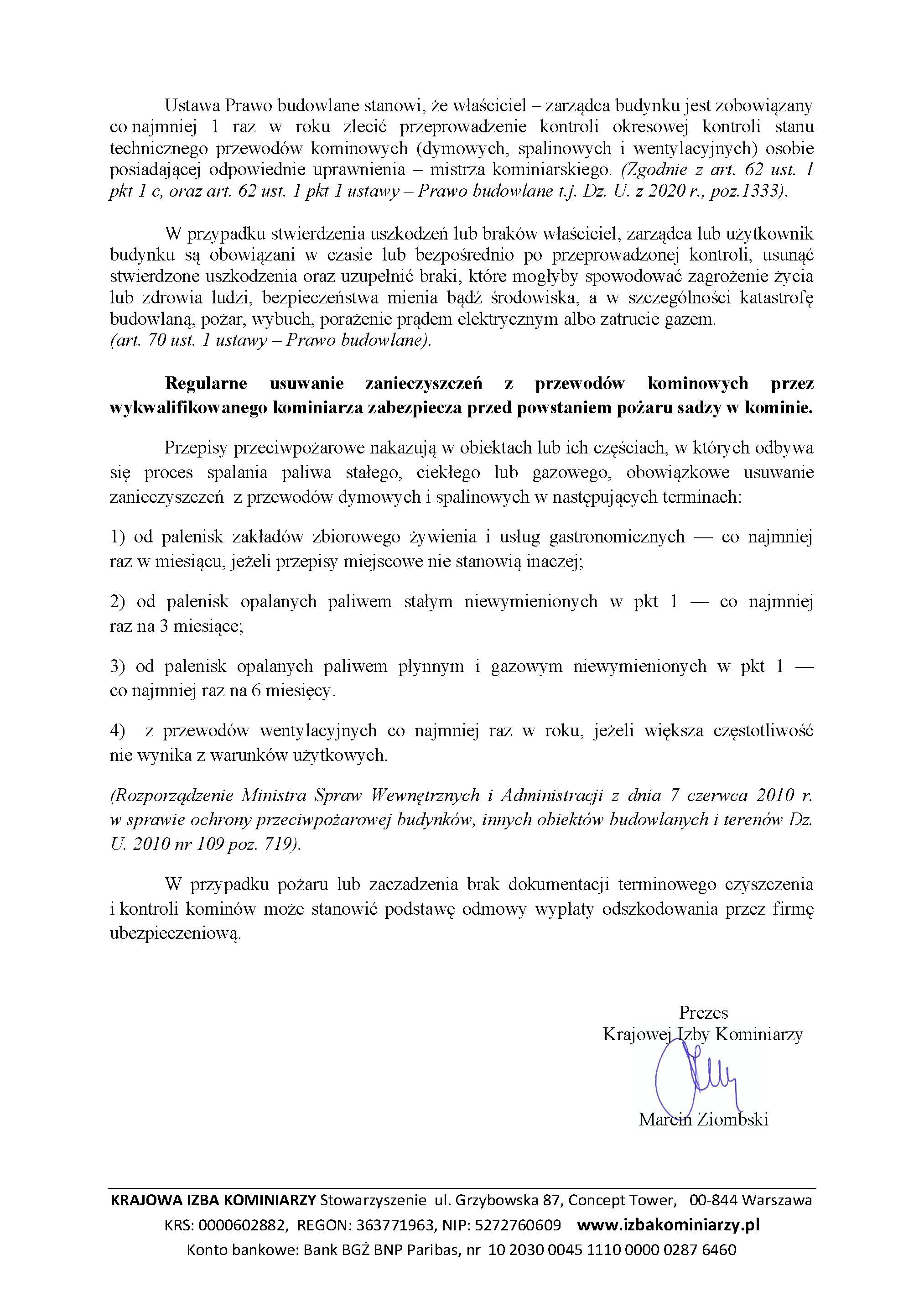 "Komunikat o treści: Ustawa Prawo budowlane stanowi, że właściciel – zarządca budynku jest zobowiązany co najmniej 1 raz w roku zleci\u{1000fc} przeprowadzenie kontroli okresowej kontroli stanu technicznego przewodów kominowych (dymowych, spalinowych i wentylacyjnych) osobie posiadającej odpowiednie uprawnienia – mistrza kominiarskiego. (Zgodnie z art. 62 ust. 1 pkt 1 c, oraz art. 62 ust. 1 pkt 1 ustawy – Prawo budowlane t.j. Dz. U. z 2020 r., poz.1333). W przypadku stwierdzenia uszkodzeń lub braków właściciel, zarządca lub użytkownik budynku są obowiązani w czasie lub bezpośrednio po przeprowadzonej kontroli, usunąć stwierdzone uszkodzenia oraz uzupełnić braki, które mogłyby spowodować zagrożenie życia lub zdrowia ludzi, bezpieczeństwa mienia bądź środowiska, a w szczególności katastrofę budowlaną, po\u{10012a}ar, wybuch, porażenie prądem elektrycznym albo zatrucie gazem. (art. 70 ust. 1 ustawy – Prawo budowlane). Regularne usuwanie zanieczyszczeń z przewodów kominowych przez wykwalifikowanego kominiarza zabezpiecza przed powstaniem pożaru sadzy w kominie. Przepisy przeciwpożarowe nakazują w obiektach lub ich częściach, w których odbywa się proces spalania paliwa stałego, ciekłego lub gazowego, obowiązkowe usuwanie zanieczyszczeń z przewodów dymowych i spalinowych w następujących terminach: 1) od palenisk zakładów zbiorowego żywienia i usług gastronomicznych — co najmniej raz w miesiącu, jeżeli przepisy miejscowe nie stanowią inaczej; 2) od palenisk opalanych paliwem stałym niewymienionych w pkt 1 — co najmniej raz na 3 miesiące; 3) od palenisk opalanych paliwem płynnym i gazowym niewymienionych w pkt 1 — co najmniej raz na 6 miesięcy. 4) z przewodów wentylacyjnych co najmniej raz w roku, jeżeli większa częstotliwość nie wynika z warunków użytkowych. (Rozporządzenie Ministra Spraw Wewnętrznych i Administracji z dnia 7 czerwca 2010 r. w sprawie ochrony przeciwpożarowej budynków, innych obiektów budowlanych i terenów Dz. U. 2010 nr 109 poz. 719). W przypadku pożaru lub zaczadzenia brak dokumentacji terminowego czyszczenia i kontroli kominów może stanowić podstawę odmowy wypłaty odszkodowania przez firmę ubezpieczeniową. Prezes Krajowej Izby Kominiarzy Marcin Ziombski - podpis"