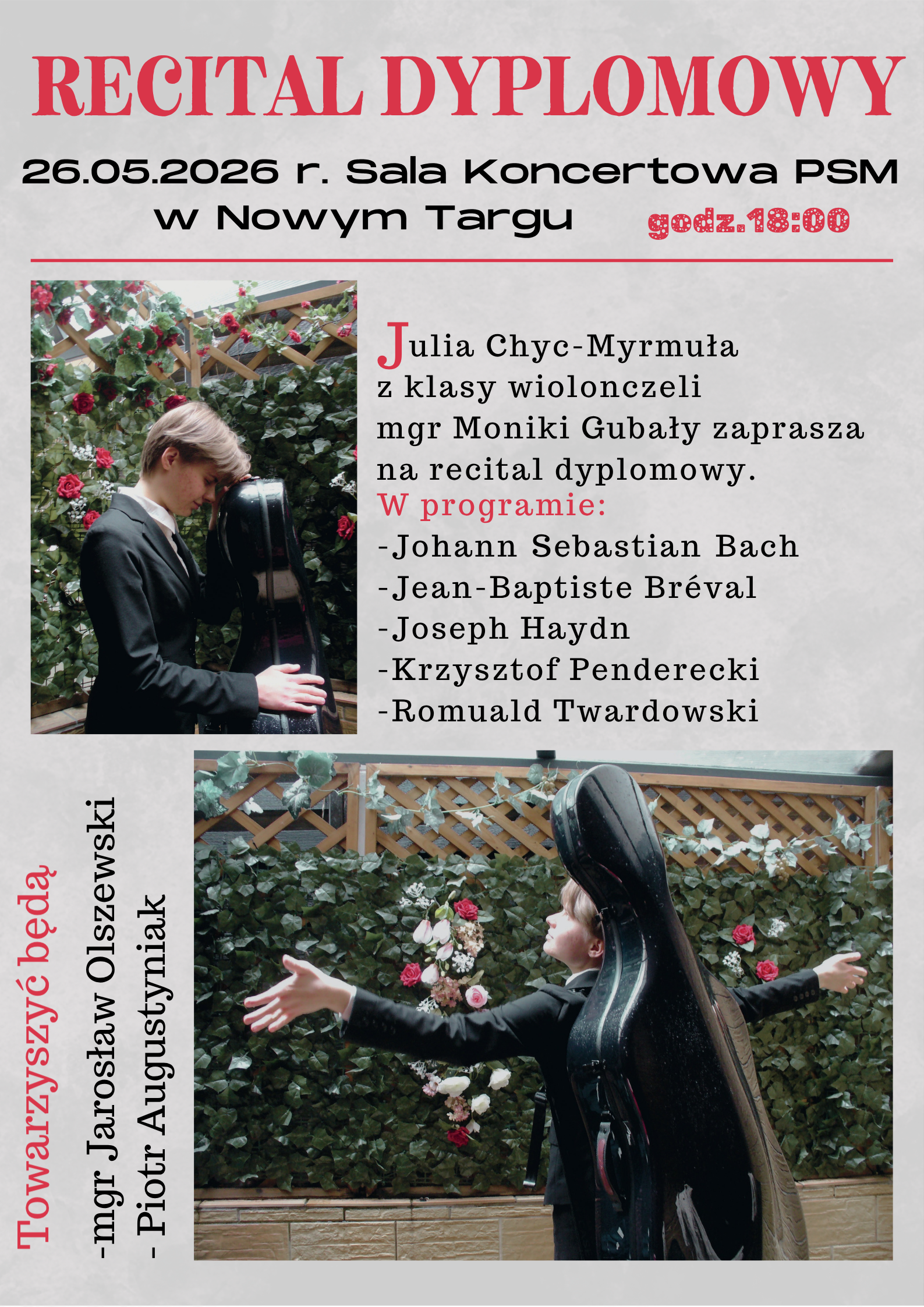 Plakat informuje o nadchodzącym wydarzeniu muzycznym – Recitalu Dyplomowym, który odbędzie się w Państwowej Szkole Muzycznej w Nowym Targu.Główna bohaterka: Julia Chyc-Myrmuła – z klasy wiolonczeli mgr Moniki Gubały. Data i godzina: 26 maja 2026 roku, godz. 18:00. Miejsce: Sala Koncertowa PSM w Nowym Targu. Towarzyszący muzycy: mgr Jarosław Olszewski oraz Piotr Augustyniak. W repertuarze recitalu znajdą się utwory następujących kompozytorów: Johann Sebastian Bach Jean-Baptiste Bréval Joseph Haydn Krzysztof Penderecki Romuald Twardowski Plakat ma jasnoszare tło z czarnymi i czerwonymi napisami. Zawiera dwa zdjęcia przedstawiające młodą artystkę w eleganckim stroju w otoczeniu zieleni i róż, pozującą z futerałem na wiolonczelę.