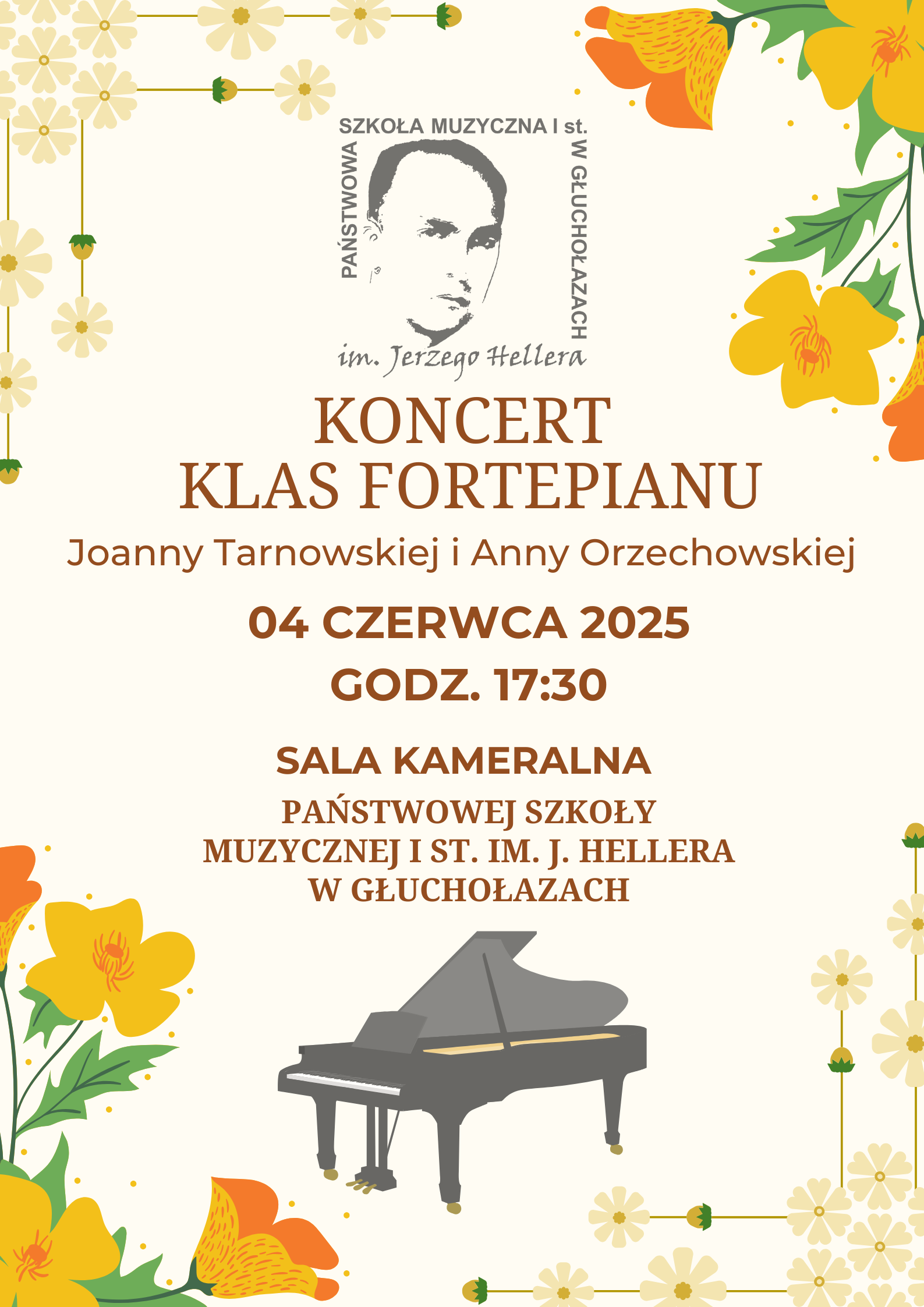 Plakat promujący koncert klasy fortepianu utrzymany w jasnej, kremowej tonacji z kolorowymi, kwiatowymi dekoracjami. W lewym górnym rogu oraz po prawej stronie plakatu znajdują się żółte, pomarańczowe i jasnozielone kwiaty, stylizowane na ludowy wzór. Kwiaty pojawiają się również w dolnych rogach i tworzą ramkę wokół plakatu. Na dole, pośrodku, widnieje rysunkowa ilustracja czarnego fortepianu z żółtymi detalami. Na górze plakatu znajduje się logo Państwowej Szkoły Muzycznej I st. im. Jerzego Hellera w Głuchołazach — szare, stylizowane popiersie Jerzego Hellera w ramce z nazwą szkoły w układzie pionowym i poziomym oraz podpisem „im. Jerzego Hellera” w kursywie. Pod logo, wyśrodkowany napis w dużych, brązowych literach: „KONCERT KLAS FORTEPIANU” Niżej, mniejszym brązowym fontem:„Joanny Tarnowskiej i Anny Orzechowskiej” Następnie wyróżniona data i godzina w pogrubionym, ciemnopomarańczowym kolorze: „04 CZERWCA 2025 godz. 17:30” Pod nią pogrubiony napis:„SALA KAMERALNA”Na dole, również ciemno pomarańczową czcionką: „PAŃSTWOWEJ SZKOŁY MUZYCZNEJ I ST. IM. J. HELLERA W GŁUCHOŁAZACH”Plakat ma elegancki, klasyczny wygląd, podkreślający charakter wydarzenia muzycznego i powagę instytucji.